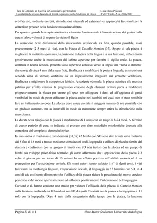 Tesi di Dottorato di Ricerca in Odontoiatria per Disabili D.ssa Elena Pozzani
Caratteristiche cranio-facciali ed abilità espressive nella Sindrome di Down XVIII° Ciclo, A.A. 2006/2007
Pagina 50 di 114 Alma Mater Studiorum Università di Bologna
oro-facciale, mediante esercizi, stimolazioni intraorali ed extraorali ed apparecchi funzionali per la
correzione precoce della funzione muscolare alterata.
Per quanto riguarda la terapia ortodontica elemento fondamentale è la motivazione dei genitori alla
cura e la loro volontà di seguire da vicino il figlio.
La correzione delle disfunzioni della muscolatura orofacciale va fatta, quando possibile, assai
precocemente (2-3 mesi di vita), con la Placca di Castello-Morales (37). Scopo di tale placca è
migliorare la motricità spontanea, la posizione distopica della lingua e la sua funzione, influenzando
positivamente anche la muscolatura del labbro superiore per favorire il sigillo orale. La placca,
costruita in resina acrilica, presenta sulla superficie concava verso la lingua una “zona di stimolo”
che sporge di circa 4 mm dalla superficie, finalizzata a modificare la postura linguale; esiste poi una
seconda zona di stimolo costituita da un inspessimento irregolare sul versante vestibolare,
finalizzata a migliorare la competenza labiale. A paziente edentulo, la placca aderisce alla mucosa
palatina per effetto ventosa; la progressiva eruzione degli elementi dentari porta a modificare
progressivamente la placca per creare gli spazi per alloggiare i denti ed all’aggiunta di ganci
vestibolari in modo da poter utilizzare la placca anche nei bambini nei quali non è stato possibile
fare un trattamento precoce. La placca deve essere portata il maggior numero di ore possibile con
un graduale aumento, ma ad intervalli in modo da mantenere sempre attiva la stimolazione sulla
muscolatura.
La durata della terapia con la placca è mediamente di 1 anno con un range di 8-24 mesi. Al termine
di questo periodo di cura, se indicato, si procede con altre metodiche ortodontiche deputate alla
correzione del complesso dentoscheletrico.
In uno studio di Backman e collaboratori (38,39) 42 bimbi con SD sono stati tenuti sotto controllo
dai 6 fino ai 18 mesi e trattati mediante stimolazioni orali, logopedia e utilizzo di placche fornite dal
dentista e confrontati con un gruppo di bimbi con SD non trattati con la placca ed un gruppo di
bimbi con sviluppo psico-fisico normale; gli autori affermano che l’applicazione della placca 2-3
volte al giorno per un totale di 15 minuti ha un effetto positivo sull’abilità motoria ed è un
prerequisito per l’articolazione verbale. Gli stessi autori hanno valutato il n° di denti erotti, i vizi
funzionali, la morfologia linguale, l’espressione facciale, il linguaggio in 37 bambini con SD di 4
anni di età; essi hanno dimostrato che l’utilizzo della placca riduce la prevalenza del morso crociato
posteriore e del morso aperto anteriore ed influenza positivamente l’articolazione del linguaggio.
Carlstedt e al. hanno condotto uno studio per valutare l’efficacia della placca di Castello-Morales
sulla funzione orofaciale in 20 bambini con SD dei quali 9 trattati con la placca e la logopedia e 11
solo con la logopedia. Dopo 4 anni dalla sospensione della terapia con la placca, la funzione
 