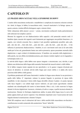 Tesi di Dottorato di Ricerca in Odontoiatria per Disabili D.ssa Elena Pozzani
Caratteristiche cranio-facciali ed abilità espressive nella Sindrome di Down XVIII° Ciclo, A.A. 2006/2007
Pagina 52 di 114 Alma Mater Studiorum Università di Bologna
CAPITOLO IV
LE PRASSIE ORO-FACCIALI NELLA SINDROME DI DOWN
L’analisi della muscolatura orofacciale e mandibolare è complicata da numerose relazioni esistenti
tra i denti, la lingua, le labbra, la muscolatura orale, i muscoli masticatori e la faringe: spesso, in
questo contesto, risulata difficile distinguere segni e sintomi clinici.
Nella valutazione delle prassie ( praxis = azione, movimento) orofacciali risulta particolarmente
utile utilizzare test semplici e precisi.
Bloomer ha suggerito un test diadococinetico delle capacità e del potenziale motorio orali: il
bambino ripete ciascuno dei seguenti suoni lentamente per raggiungere una perfetta fonazione e, in
seguito, con velocità crescente fino a ripetere il più possibile rapidamente possibile: puh, puh,
puh…tah, tah, tah…, kuh, kuh, kuh…, puh, tah, kuh…, puh, tah, kuh…, puh, tah, kuh…. L’età
influenza la prestazione diadococinetica: i bambini, in cui i movimenti orali sono al di sotto della
media per la loro età, generalmente hanno una cattiva pronuncia, spesso presentano anomalie della
deglutizione e segni evidenti di disdiadococinesia. Il bambino con anomalie della deglutizione e
della parola, ma non affetto da disdiadococinesia, può ottenere risultati migliori con la logopedia e
la bioterapia orale (1,2).
Le attività della lingua e delle labbra sono spesso integrate e sincronizzate: così, talvolta, si può
dedurre una disfunzione della lingua dalle anomalie funzionali dei muscoli mimici e delle labbra.
Se le labbra vengono tenute separate da uno specchietto o se le guance vengono divaricate per
mezzo di detrattori, la normale attività della lingua può essere inibita e si adatta alla nuova
posizione delle labbra e delle guance.
Il problema paradossale dell’esame funzionale è studiare la lingua senza alterare la sua posizione o
quella delle labbra. E’ importante valutare la postura linguale in posizione di riposo della
mandibola: in tale situazione il dorso della lingua dovrebbe sfiorare il palato e la punta riposare
sulle facce linguali o sui colletti degli incisivi inferiori; ciò può essere agevolmente valutato
mediante una teleradiografia del cranio in latero-laterale. Oltre a ciò, è utile osservare la lingua
durante le diverse deglutizioni: inconscia, volontaria, di saliva o acqua, e quella inconscia durante la
masticazione. Durante la fisiologica deglutizione adulta, la punta della lingua tocca la curva del
palato appena dietro gli incisivi superiori. Fasi altrettanto importanti sono l’osservazione del ruolo
linguale durante la masticazione e durante l’eloquio.
Nella SD complesse sono le alterazioni del tono e della motilità della muscolatura oro-facciale e
contribuiscono in modo sostanziale alla caratteristica “facies” della SD.
 