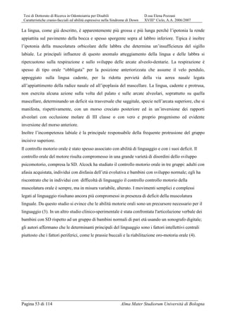 Tesi di Dottorato di Ricerca in Odontoiatria per Disabili D.ssa Elena Pozzani
Caratteristiche cranio-facciali ed abilità espressive nella Sindrome di Down XVIII° Ciclo, A.A. 2006/2007
Pagina 53 di 114 Alma Mater Studiorum Università di Bologna
La lingua, come già descritto, è apparentemente più grossa e più lunga perché l’ipotonia la rende
appiattita sul pavimento della bocca e spesso sporgente sopra al labbro inferiore. Tipica è inoltre
l’ipotonia della muscolatura orbicolare delle labbra che determina un’insufficienza del sigillo
labiale. Le principali influenze di questo anomalo atteggiamento della lingua e delle labbra si
ripercuotono sulla respirazione e sullo sviluppo delle arcate alveolo-dentarie. La respirazione è
spesso di tipo orale “obbligata” per la posizione anteriorizzata che assume il velo pendulo,
appoggiato sulla lingua cadente, per la ridotta pervietà della via aerea nasale legata
all’appiattimento della radice nasale ed all’ipoplasia del mascellare. La lingua, cadente e protrusa,
non esercita alcuna azione sulla volta del palato e sulle arcate alveolari, soprattutto su quella
mascellare, determinando un deficit sia trasversale che saggitale, specie nell’arcata superiore, che si
manifesta, rispettivamente, con un morso crociato posteriore ed in un’inversione dei rapporti
alveolari con occlusione molare di III classe o con vero e proprio progenismo ed evidente
inversione del morso anteriore.
Inoltre l’incompetenza labiale è la principale responsabile della frequente protrusione del gruppo
incisivo superiore.
Il controllo motorio orale è stato spesso associato con abilità di linguaggio e con i suoi deficit. Il
controllo orale del motore risulta compromesso in una grande varietà di disordini dello sviluppo
psicomotorio, compresa la SD. Alcock ha studiato il controllo motorio orale in tre gruppi: adulti con
afasia acquistata, individui con disfasia dell’età evolutiva e bambini con sviluppo normale; egli ha
riscontrato che in individui con difficoltà di linguaggio il controllo controllo motorio della
muscolatura orale è sempre, ma in misura variabile, alterato. I movimenti semplici e complessi
legati al linguaggio risultano ancora più compromessi in presenza di deficit della muscolatura
linguale. Da questo studio si evince che le abilità motorie orali sono un precursore necessario per il
linguaggio (3). In un altro studio clinico-sperimentale è stata confrontata l'articolazione verbale dei
bambini con SD rispetto ad un gruppo di bambini normali di pari età usando un sonografo digitale;
gli autori affermano che le determinanti principali del linguaggio sono i fattori intellettivi centrali
piuttosto che i fattori periferici, come le prassie buccali e la riabilitazione oro-motoria orale (4).
 