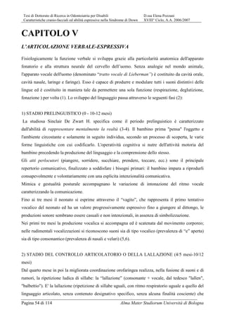 Tesi di Dottorato di Ricerca in Odontoiatria per Disabili D.ssa Elena Pozzani
Caratteristiche cranio-facciali ed abilità espressive nella Sindrome di Down XVIII° Ciclo, A.A. 2006/2007
Pagina 54 di 114 Alma Mater Studiorum Università di Bologna
CAPITOLO V
L’ARTICOLAZIONE VERBALE-ESPRESSIVA
Fisiologicamente la funzione verbale si sviluppa grazie alla particolarità anatomica dell'apparato
fonatorio e alla struttura neurale del cervello dell’uomo. Senza analogie nel mondo animale,
l'apparato vocale dell'uomo (denominato “tratto vocale di Lieberman”) è costituito da cavità orale,
cavità nasale, laringe e faringe). Esso è capace di produrre e modulare tutti i suoni distintivi delle
lingue ed è costituito in maniera tale da permettere una sola funzione (respirazione, deglutizione,
fonazione ) per volta (1). Lo sviluppo del linguaggio passa attraverso le seguenti fasi (2):
1) STADIO PRELINGUISTICO (0 - 10-12 mesi)
La studiosa Sinclair De Zwart H. specifica come il periodo prelinguistico è caratterizzato
dall'abilità di rappresentare mentalmente la realtà (3-4). Il bambino prima "pensa" l'oggetto e
l'ambiente circostante e solamente in seguito individua, secondo un processo di scoperta, le varie
forme linguistiche con cui codificarlo. L'operatività cognitiva si nutre dell'attività motoria del
bambino precedendo la produzione del linguaggio e la comprensione dello stesso.
Gli atti perlocutori (piangere, sorridere, succhiare, prendere, toccare, ecc.) sono il principale
repertorio comunicativo, finalizzato a soddisfare i bisogni primari: il bambino impara a riprodurli
consapevolmente e volontariamente con una esplicita intenzionalità comunicativa.
Mimica e gestualità posturale accompagnano le variazione di intonazione del ritmo vocale
caratterizzando la comunicazione.
Fino ai tre mesi il neonato si esprime attraverso il “vagito”, che rappresenta il primo tentativo
vocalico del neonato ed ha un valore progressivamente espressivo fino a giungere al dittongo, le
produzioni sonore sembrano essere casuali e non intenzionali, in assenza di simbolizzazione.
Nei primi tre mesi la produzione vocalica si accompagna ed è scatenata dal movimento corporeo;
nelle rudimentali vocalizzazioni si riconoscono suoni sia di tipo vocalico (prevalenza di “e” aperta)
sia di tipo consonantico (prevalenza di nasali e velari) (5,6).
2) STADIO DEL CONTROLLO ARTICOLATORIO O DELLA LALLAZIONE (4/5 mesi-10/12
mesi)
Dal quarto mese in poi la migliorata coordinazione orofaringea realizza, nella fusione di suoni e di
rumori, la ripetizione ludica di sillabe: la “lallazione” (consonante + vocale, dal tedesco "lallen",
"balbettio"). E' la lallazione (ripetizione di sillabe uguali, con ritmo respiratorio uguale a quello del
linguaggio articolato, senza contenuto designativo specifico, senza alcuna finalità cosciente) che
 