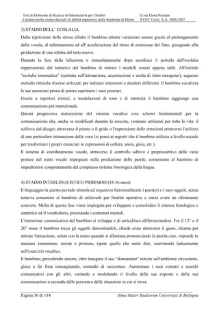 Tesi di Dottorato di Ricerca in Odontoiatria per Disabili D.ssa Elena Pozzani
Caratteristiche cranio-facciali ed abilità espressive nella Sindrome di Down XVIII° Ciclo, A.A. 2006/2007
Pagina 56 di 114 Alma Mater Studiorum Università di Bologna
3) STADIO DELL’ ECOLALIA
Dalla ripetizione della stessa sillaba il bambino ottiene variazioni sonore grazie al prolungamento
della vocale, al rallentamento ed all' accelerazione del ritmo di emissione del fiato, giungendo alla
produzione di una sillaba del tutto nuova.
Durante la fase della lallazione o immediatamente dopo esordisce il periodo dell'ecolalia
rappresentato dal tentativo del bambino di imitare i modelli sonori appena uditi. All'iniziale
“ecolalia tonematica” (centrata sull'intonazione, accentazione e scelta di ritmi omogenei), seguono
melodie ritmiche diverse utilizzati per indicare intenzioni e desideri differenti. Il bambino vocalizza
le sue emozioni prima di potere esprimere i suoi pensieri.
Grazie a repertori ritmici, a modulazioni di tono e di intensità il bambino raggiunge una
comunicazione più intenzionale.
Questa progressiva maturazione del sistema vocalico crea schemi fondamentali per la
comunicazione che, anche se modificati durante la crescita, verranno utilizzati per tutta la vita: il
sollievo dal disagio attraverso il pianto o il grido o l'espressione delle emozioni attraverso l'utilizzo
di una particolare intonazione della voce (si pensi ai registri che il bambino utilizza a livello sociale
per trasformare i propri enunciati in espressioni di collera, ansia, gioia, etc.).
Il sistema di coordinamento vocale, attraverso il controllo uditivo e propriocettivo delle varie
posture del tratto vocale impegnato nella produzione delle parole, consentono al bambino di
impadronirsi compiutamente del complesso sistema fonologica della lingua.
4) STADIO INTERLINGUISTICO PRIMARIO (18-36 mesi)
Il linguaggio in questo periodo stimola ed organizza funzionalmente i pensieri e i suoi oggetti, senza
tuttavia consentire al bambino di utilizzarli per finalità operative e senza avere un riferimento
concreto. Molta di questa fase viene impiegata per sviluppare e consolidare il sistema fonologico e
sintattico ed il vocabolario, precisando i contenuti mentali.
L'intenzione comunicativa del bambino si sviluppa e di arricchisce differenziandosi. Fra il 12° e il
20° mese il bambino tocca gli oggetti denominadoli, chiede aiuto attraverso il gesto, chiama per
attirare l'attenzione, saluta con la mano quando si allontana pronunciando la parola ciao, risponde in
maniera elementare, resiste e protesta, ripete quello che sente dire, esercitando ludicamente
nell'esercizio vocalico.
Il bambino, procedendo ancora, oltre inaugura il suo "domandare" notizie sull'ambiente circostante,
gioca a far finta immaginando, tentando di raccontare. Aumentano i suoi contatti e scambi
comunicativi con gli altri, variando e modulando il livello delle sue risposte e delle sue
comunicazioni a seconda delle persona o delle situazioni in cui si trova.
 