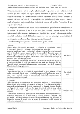 Tesi di Dottorato di Ricerca in Odontoiatria per Disabili D.ssa Elena Pozzani
Caratteristiche cranio-facciali ed abilità espressive nella Sindrome di Down XVIII° Ciclo, A.A. 2006/2007
Pagina 57 di 114 Alma Mater Studiorum Università di Bologna
Dai due anni aumentano le frasi complesse; l'utilizzo delle congiunzioni (e, ma, perchè) consente di
costruire più frasi semplici di seguito oppure d'innestare un pensiero nell'altro. Il bambino
comprende domande che comportano una risposta affermativa o negativa quando introdotto da
pronomi o avverbi interrogativi. Procedono invece più gradualmente le frasi negative rispetto a
quelle affermative, anche se nella fase olofrastica è presente nel bambino l'espressione di una
negazione (no latte!..).
La competenza comunicativa e le routine sociali aumentano con quell'elementare conversazione tra
la mamma e il bambino, in cui la prima arricchisce e amplia i tentativi minimi del figlio
interpretandoli affettivamente e realisticamente. Il dialogo con i "grandi" indirettamente amplia e
modella la produzione verbale del bambino, mentre con i suoi pari assume più le caratteristiche di
un soliloquio o monologo parallelo di tipo egocentrico (piagetiano).
Lo stadio interlinguistico primario è schematizzato in quattro periodi:
I° periodo
Periodo della parola-frase (olofrase). Il bambino è strettamente legato
all'intelligenza linguistica e ai modelli di comunicazione dei genitori.
Intorno ai dodici mesi inizia il periodo baby-talk, che continua fino circa i trentasei
mesi, dividendosi, secondo alcuni studiosi, in sub-stadi. Il bambino impara a
produrre le prime parole comprendendo comandi semplici e poco articolati. Verso i
diciotto mesi compaiono le prime parole senza alcuna fisionomia fonologica e
semantica tipica del linguaggio adulto.
Nomi e interiezioni costituiscono insieme circa il 50/60% del patrimonio verbale di
un bambino di circa 18 mesi, proporzione che decresce con il passare dell'età.
Progressivamente aumentano la frequenza dei pronomi, dei verbi, degli aggettivi,
delle congiunzioni e preposizioni.
12-24 mesi
II° periodo
Periodo dell'elaborazione delocutoria. Il bambino parla in terza persona, esprime
giudizi elementari, ricorda nomi e cose in loro assenza. Al bambino, che tenta di
parlare come i genitori, mancano la grammatica, la sintassi e la precisione circa le
coordinate spaziali e temporali.
fino a 20/21
mesi
III° periodo
Periodo della frase grammaticale o del "linguaggio costituito". Il bambino passa
dalla terza alla prima persona, utilizzando il pronome io. Costruisce frasi complete,
acquistando gradualmente gli elementi grammaticali e sintattici (unendo il verbo
con l'aggettivo in maniera conforme alle leggi sintattiche). Inizia a comprendere
frasi che si riferiscono a oggetti e/o situazioni non presenti nel suo campo
percettivo.
La produzione linguistica di questo periodo inizialmente è estremamente sintetica,
linguaggio telegrafico, per la mancanza di elementi sintattici connettivi, pur
procedendo l'arricchimento lessicale e la precisione nell'articolazione dei suoni. Il
linguaggio consiste di nomi, verbi e aggettivi, contandosi pochi pronomi e
pochissime congiunzioni.
oltre i due anni
 
