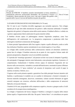 Tesi di Dottorato di Ricerca in Odontoiatria per Disabili D.ssa Elena Pozzani
Caratteristiche cranio-facciali ed abilità espressive nella Sindrome di Down XVIII° Ciclo, A.A. 2006/2007
Pagina 58 di 114 Alma Mater Studiorum Università di Bologna
IV° periodo
Periodo del PERCHE'. Il bambino assimila introiettandole le forme sintattiche e
grammaticali attraverso un'incessante domandare, che arricchisce il lessico e il
vocabolario. Questo periodo che inizia verso i due anni è legato alla qualità e alla
quantità delle risposte ricevute dal bambino da parte dei genitori.
fino ai 3-4 anni
5) STADIO INTERLINGUISTICO SECONDARIO (3/4-7/8 anni)
Dai 3-4 anni in poi il bambino dovrebbe raggiungere una normalità espressiva. Tale sviluppo
dipende più di ogni altro dalla stimolazione dei genitori e dalla situazione ambientale. Il modello
linguistico dei genitori, la frequenza serena della scuola materna, il feedback affettivo e verbale con
i genitori, rappresentano fattori catalizzatori di questa maturità verbale.
Il bambino diventa capace di padroneggiare strutture linguistiche complesse, come l'uso
dell'imperativo, del condizionale, ecc. La progressiva comprensione e produzione delle frasi
interrogative manifesta la maturazione del linguaggio.
A rilento procede l'apprendimento delle frasi negative rispetto a quelle affermative, anche se nella
fase olofrastica il bambino esprime normalmente la sua volontà negativa e il suo rifiuto.
Lo sviluppo della socialità promossa dalla scolarizzazione materna ed elementare caratterizza
questa fase di sviluppo. Il bambino attraversa da un punto di vista cognitivo l'ultimo stadio del
pensiero preoperatorio, dirigendosi verso la reversibilità concettuale.
E' il periodo del “monologo egocentrico”, del pensiero ad alta voce (come lo interpreta Vygotskij),
che anticipando il linguaggio interiore aiuta ludicamente, come principio regolatore, il pensiero e il
comportamento. Gradualmente il bambino diviene capace di mantenere l'argomento del suo
discorso nella conversazione, variandola a seconda dell'interlocutore, mostrando di potere effettuare
congetture sull'altro. Il “gioco simbolico” gli consente di interpretare ruoli sociali (il papà, la
mamma, la maestra, il dottore, ecc.).
L'ingresso nella scuola primaria espande e generalizza l'uso delle principali funzioni interattive del
bambino; si perfezionano le modalità con cui scambia le informazioni e formula le domande; le
funzioni matetiche (immaginare, descrivere, commentare, valutare secondo riferimenti ad oggetti
concreti) emergono con sicurezza, sollecitate dall'ascoltare e dalla comprensione di narrazioni
fiabesche e di racconti illustrati.
I bambini di 4/6 anni, progredendo nella competenza cognitiva, riescono a giungere anche a livelli
considerevoli di consapevolezza metalinguistica.
Lo sviluppo e l'espansione del lessico impegna il bambino a coniugare le esigenze della sintassi
(prime regole) e l'organizzazione delle idee. Da questa “interna fatica” e in coincidenza con questo
 