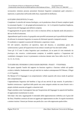 Tesi di Dottorato di Ricerca in Odontoiatria per Disabili D.ssa Elena Pozzani
Caratteristiche cranio-facciali ed abilità espressive nella Sindrome di Down XVIII° Ciclo, A.A. 2006/2007
Pagina 59 di 114 Alma Mater Studiorum Università di Bologna
sovraccarico sistemico possono presentarsi fenomeni linguistici scompensati quali esitazioni e
ripetizioni, in particolare nell'esordio della frase, responsabili di disfluenze.
6) STADIO LINGUISTICO (7-8 anni)
Completato il controllo del sistema fonologico, con la produzione chiara di fonemi complessi (quali
la consonante liquida / r /), dei gruppi policonsonantici (es. / str /) e di parole di qualsiasi lunghezza,
l'acquisizione del linguaggio può definirsi compiuta.
Il raggiungimento di questo stadio non è solo in relazione all'età, ma dipende anche dal pensiero e
dal suo livello di astrazione.
Apprendimenti quali la storia e la geografia sono possibili unicamente per la possibilità del bambino
di utilizzare lo strumento linguistico in assenza di riferimenti spaziali e temporali concreti.
Il vocabolario si espande in assenza del riferimento a esperienze vissute.
Gli stili narrativi, descrittivo ed espositivo, tipici del discorso, si consolidano grazie alla
scolarizzazione e grazie all’acquisizione di una sintassi versatile per l'uso dei modi verbali.
Verso gli 11-12 anni il codice linguistico può considerarsi, da un punto di vista strutturale sia
fonologico che sintattico, evolutivamente compiuto; le modalità cognitive e l'espansione del
vocabolario rimangono invece in permanente evoluzione durante tutto l'arco della vita (9, 10, 11,
12, 13, 14, 15,16).
7) STADIO DEL PENSIERO E LINGUAGGIO (SKINNER - PIAGET – VYGOTSKIJ)
Per quanto riguarda l’analisi del rapporto tra funzione cognitiva e funzione verbale nel quadro
evolutivo infantile, fondamentali sono gli studi dei tre studiosi contemporanei B.F.Skinner, J.Piaget
e L.S.Vygotskij.
Per Skinner (17) il linguaggio è un comportamento verbale acquisito allo stesso modo di qualsiasi
altro comportamento.
L'apprendimento linguistico del bambino si lega ad una attività di tipo motorio. In particolare i
bambini costruiscono i significati delle parole non come categorie astratte ma come fossero vere e
proprie etichette associate ad oggetti o situazioni reali.
Piaget considera come il presupposto base per l'acquisizione del linguaggio la capacità del bambino
di rappresentarsi mentalmente le azioni.
Solo dopo i due anni, raggiungendo il sottostadio della rappresentazione simbolica con il gioco del
far finta, il bambino comincia ad usare un oggetto per rappresentarne un altro. In seguito incomincia
a mettere insieme i fonemi per formare una parola che a sua volta rappresenta qualcos'altro.
 