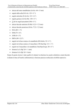 Tesi di Dottorato di Ricerca in Odontoiatria per Disabili D.ssa Elena Pozzani
Caratteristiche cranio-facciali ed abilità espressive nella Sindrome di Down XVIII° Ciclo, A.A. 2006/2007
Pagina 6 di 114 Alma Mater Studiorum Università di Bologna
• altezza del ramo mandibolare (Ar-Go: 44+/-5 mm)
• angolo della sella (N-S-Ar: 123+/-5 °)
• angolo articolare (S-Ar-Go: 141+/-6 °)
• angolo goniaco (Ar-Go-Me: 130+/-5 °)
• ∑ dei tre angoli precedenti (396+/-5 °)
• altezza facciale anteriore (N-Me:112,5+/-7,5 mm)
• altezza facciale posteriore (S-Go: 77,5+/-7,5 mm)
• SNA (80+/- 3°)
• SNB (75+/-4°)
• ANB (4+/-3°)
• IMPA (90+/-2,5°)
• angolo tra la base cranica e la mandibola (SN-GoGn: 32+/-5 °)
• angolo tra la base cranica e il mascellare ( SN-Sna/Snp: 14+/- 3 °)
• angolo tra il mascellare e la mandibola ( Sna/Snp-Go/gn: 20+/-5 °)
• distanza Ls-L-PgC (0+/- 1 mm)
• distanza Li-L-PgC (0+/-1mm)
Scopo di questa ricerca è stato quello di valutare la relazione tra assetto scheletrico cranio-facciale
(valutato in base all’analisi cefalometrica) e funzione prassica orofacciale ed abilità espressive.
 