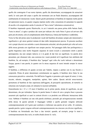 Tesi di Dottorato di Ricerca in Odontoiatria per Disabili D.ssa Elena Pozzani
Caratteristiche cranio-facciali ed abilità espressive nella Sindrome di Down XVIII° Ciclo, A.A. 2006/2007
Pagina 61 di 114 Alma Mater Studiorum Università di Bologna
quelle che contengono il suo nome ripetuto, quelle che denominano, accompagnate da sensazioni
tattili, le varie parti del corpo o quelle che terminano con un finale dinamico, accompagnato dal
cambiamento di intonazione vocale. Questi giochi permettono al bambino di imparare molte parole
ed espressioni nuove, in quanto vengono ripetute molte volte; consentono di aumentare la capacità
di ascolto e di comprendere anche il concetto di "fare a turno" (alternanza comunicativa).
Il bambino imparando queste filastrocche, in cui è naturale una pausa prima delle battute finali,
"resta in attesa", si agita o produce dei suoni per indicare che vuole finire il gioco ed arrivare alla
parte più divertente; solo al completamento della filastrocca, l'attesa del bambino è soddisfatta.
Verso la fine del primo anno le produzioni vocali del bambino diventano sempre più intenzionali e
significative e gli stessi genitori tentano di dare delle interpretazioni precise. Si possono ascoltare
veri e propri discorsi con melodie e suoni chiaramente articolati, talvolta prodotti più volte nel corso
della stessa giornata con significato non sempre preciso. Nel passaggio dalla fase prelinguistica a
quella linguistica sono molto frequenti sequenze di suoni (vocali e consonanti) simili a parole
(protoparole), ma non sempre tuttavia si è in grado di dar loro un significato. La parola deve
presentare, per chiamarsi tale, una coerenza tra i suoni prodotti ed il significato loro attribuito dal
bambino. Se, ad esempio, il bambino dice "quaqua" ogni volta che vuole indicare e denominare
l'acqua, questa è una parola, in quanto con la stessa sequenza di suoni intende sempre lo stesso
oggetto.
Il bambino, a differenza di quanto avviene per l'adulto, impara a parlare con la sua fisicità e
corporeità. Prima di poter denominare correttamente un oggetto, il bambino deve farne la sua
conoscenza percettivo- sensoriale. Fin dall'inizio l'oggetto si presenta a più organi di senso: è visto,
toccato, odorato, assaggiato, manipolato, agitato, fatto cadere. Queste attività senso-motorie
permettono al bambino di fare esperienza dell'oggetto, di percepirlo spazialmente, di metterlo in
relazione con il proprio corpo, di valutarne le reazioni nell'adulto.
Generalmente tra i 12 e i 15 mesi il bambino usa le prime parole, dotate di significato, sia per
denominare, che per richiedere. Spesso le parole hanno il valore di vera e propria frase o possono
assumere più significati se usati in contesti diversi o se prodotte con differente intonazione della
voce. Sebbene il bambino usi una sola parola (olofrase), possiede già un'organizzazione mentale
della stessa. In questo periodo il linguaggio verbale e quello gestuale vengono utilizzati
contemporaneamente ed il gesto può sostituire o rinforzare una parola od un verbo. Al contrario,
quando parola e gesto vengono utilizzati contemporaneamente ma ciascuno con diverso significato,
il bambino sta formulando una frase a due termini: quando, ad esempio, porge le mani e
contemporaneamente dice mela, in realtà chiede dammi la mela.
 