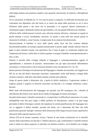 Tesi di Dottorato di Ricerca in Odontoiatria per Disabili D.ssa Elena Pozzani
Caratteristiche cranio-facciali ed abilità espressive nella Sindrome di Down XVIII° Ciclo, A.A. 2006/2007
Pagina 63 di 114 Alma Mater Studiorum Università di Bologna
nella lingua italiana sono piuttosto semplici, sono acquisite velocemente, al contrario, i dittonghi più
difficili.
Fra le consonanti, le bilabiali (/p/ /b/ /m/) sono le prime a comparire. La difficoltà ad articolare una
consonante non dipendono solo dal suono in se stesso ma anche dalla posizione in cui si trova
all'interno della parola e dai suoni che lo precedono e lo seguono. Questa maturazione è
strettamente legate a dinamiche interne ad ogni bambino, con una grande differenza tra i bambini.
All'inizio della verbalizzazione le parole sono utilizzate insieme all'azione, solamente in seguito la
parola anticipa o evoca, ricordandola, un'azione. La parola è usata nelle fasi iniziali perché la
situazione la richiede e, come l'azione, è sempre parte di un contesto ben determinato.
Successivamente il bambino si serve delle parole anche fuori dal loro contesto abituale
decontestualizzandole, ad esempio quando pronunciando la parola /papà/ intende indicare l'auto di
papà, in quel momento assente, non specificare che è l'auto di papà. La condizione migliore per
l'espansione del lessico e della frase si realizza quando si insegna il bambino contemporaneamente a
fare e a dire.
Durante il periodo dello sviluppo infantile il linguaggio è contemporaneamente oggetto di
apprendimento e strumento di pensiero, intrecciandosi con gli input provenienti dall'ambiente
circostante e il clima emotivo che la relazione familiare riesce ad esprimere (21, 22, 23).
Questo percorso fisiologico di maturazione del linguaggio è ritardato ed ostacolato, nel soggetto con
SD, da un lato dal deficit funzionale muscolare, responsabile anche dell’alterato sviluppo delle
strutture craniche e, dall’altro, dal ritardo mentale correlato alla sindrome.
Scopo di questo studio è dimostrare che, a parità di deficit intellettivo, l’espressione verbale è
migliore quando è migliore la funzione muscolare oro-facciale e lo sviluppo scheletrico cranio-
facciale.
Molti studi sull’articolazione del linguaggio nei pazienti con SD sostengono che i disturbi di
articolazione dei fonemi sono causati da un ritardo di linguaggio di natura neurologica.
Secondo alcuni autori, i disturbi comunicativi e, in particolare, le difficoltà di espressione e la scarsa
intelligibilità sono ben poco legati a difetti periferici di articolazione, mentre è di gran lunga
prevalente il deficit fonologico centrale che impedisce la corretta pianificazione del linguaggio ed a
ciò va aggiunto il deficit mentale; secondo tali autori, ciò è dimostrato dal fatto che nella
popolazione generale analoghe variazioni delle dimensioni della lingua non provocano significative
alterazioni della capacità espressiva (24).
Alcock (25) ha di recente sostenuto, invece, l’ipotesi di una stretta correlazione tra il controllo
motorio della muscolatura oro-facciale e l’abilità espressiva; egli, confrontando il controllo motorio
orale in adulti con afasia acquisita, in individui con disfasia evolutiva ed in bambini con sviluppo
 