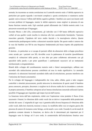 Tesi di Dottorato di Ricerca in Odontoiatria per Disabili D.ssa Elena Pozzani
Caratteristiche cranio-facciali ed abilità espressive nella Sindrome di Down XVIII° Ciclo, A.A. 2006/2007
Pagina 64 di 114 Alma Mater Studiorum Università di Bologna
normale, ha riscontrato un stretta correlazione tra il controllo motorio orale e l’abilità espressiva in
particolare per quanto riguarda i movimenti complessi e questa correlazione si manteneva anche
quando veniva rimosso l’effetto dell’abilità cognitiva globale: i bambini con scarsi movimenti orali
avevano problemi di linguaggio, mentre le abilità espressive erano migliori in presenza di una
buona funzione motoria orale. Egli conclude quindi affermando che l’abilità motoria orale è un
precursore essenziale per il linguaggio.
Secondo Moura e altri (26), comunemente, gli individui con il SD hanno difficoltà espressive
verbali ed una qualità vocale insolita in relazione alle loro caratteristiche fenotipiche: l’ipotonia
muscolare generale, l’ipoplasia del terzo medio facciale e la macroglossia relativa. Queste
caratteristiche predispongono inoltre a alterazioni acustiche tipiche. Da questo studio è emerso che
la voce dei bambini con SD ha una frequenza fondamentale più bassa rispetto alla popolazione
generale.
Il dentista , in particolare se si occupa di pazienti affetti da alterazioni dello sviluppo psicofisico
come accade per i pazienti con SD, dovrebbe avere la padronanza di tecniche (possibilmente
semplici) di valutazioni della parola, se non altro per poter collaborare attivamente con gli
specialisti della parola e per poter quantificare i cambiamenti successivi ad un trattamento
miofunzionale o ortognatodontico.
Ritardi dello sviluppo del coordinamento motorio orale e fattori neuropatologici, sebbene non
secondari alla malocclusione possono contribuire ad essa in modo significativo. Le anomalie
strutturali e le alterazioni funzionali secondarie della sede di articolazione, possono interferire con
l’emissione dei fonemi consonantici.
Per lo sviluppo del linguaggio è indispensabile che vista, udito, olfatto, gusto e tatto vengano
controllati e stimolati precocemente, poiché attraverso la stimolazione di questi canali il bambino
possa conoscere, percepire, discernere e scegliere tra le diverse realtà che lo circondano e costruire
la propria autonomia; il bambino sottoposto ad un’intensa stimolazione sensoriale utilizzarà il prima
possibile il linguaggio per rispondere agli imput ricevuti dall’esterno.
La fonazione inizia dall’atto respiratorio, infatti con l’espirazione viene prodotto il flusso d’aria
necessario i fonemi; la vibrazione delle corde vocali che ne deriva è responsabile della produzione
iniziale del suono. L’originalità di ogni voce è garantita dalla diversa frequenza di vibrazione delle
corde vocali, dalla loro elasticità, tensione e massa. Le modifiche della voce avvengono grazie alla
presenza di camere di risonanza come faringe, cavità nasali e cavo orale. Essendo le cavità nasali di
grandezza costante durante la fonazione, ne deriva che le determinanti più importanti per il
linguaggio sono la faringe ed il cavo orale; le caratteristiche dell’articolazione fonetica sono
 