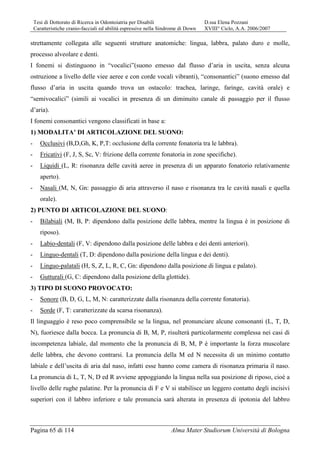 Tesi di Dottorato di Ricerca in Odontoiatria per Disabili D.ssa Elena Pozzani
Caratteristiche cranio-facciali ed abilità espressive nella Sindrome di Down XVIII° Ciclo, A.A. 2006/2007
Pagina 65 di 114 Alma Mater Studiorum Università di Bologna
strettamente collegata alle seguenti strutture anatomiche: lingua, labbra, palato duro e molle,
processo alveolare e denti.
I fonemi si distinguono in “vocalici”(suono emesso dal flusso d’aria in uscita, senza alcuna
ostruzione a livello delle viee aeree e con corde vocali vibranti), “consonantici” (suono emesso dal
flusso d’aria in uscita quando trova un ostacolo: trachea, laringe, faringe, cavità orale) e
“semivocalici” (simili ai vocalici in presenza di un diminuito canale di passaggio per il flusso
d’aria).
I fonemi consonantici vengono classificati in base a:
1) MODALITA’ DI ARTICOLAZIONE DEL SUONO:
- Occlusivi (B,D,Gh, K, P,T: occlusione della corrente fonatoria tra le labbra).
- Fricativi (F, J, S, Sc, V: frizione della corrente fonatoria in zone specifiche).
- Liquidi (L, R: risonanza delle cavità aeree in presenza di un apparato fonatorio relativamente
aperto).
- Nasali (M, N, Gn: passaggio di aria attraverso il naso e risonanza tra le cavità nasali e quella
orale).
2) PUNTO DI ARTICOLAZIONE DEL SUONO:
- Bilabiali (M, B, P: dipendono dalla posizione delle labbra, mentre la lingua è in posizione di
riposo).
- Labio-dentali (F, V: dipendono dalla posizione delle labbra e dei denti anteriori).
- Linguo-dentali (T, D: dipendono dalla posizione della lingua e dei denti).
- Linguo-palatali (H, S, Z, L, R, C, Gn: dipendono dalla posizione di lingua e palato).
- Gutturali (G, C: dipendono dalla posizione della glottide).
3) TIPO DI SUONO PROVOCATO:
- Sonore (B, D, G, L, M, N: caratterizzate dalla risonanza della corrente fonatoria).
- Sorde (F, T: caratterizzate da scarsa risonanza).
Il linguaggio è reso poco comprensibile se la lingua, nel pronunciare alcune consonanti (L, T, D,
N), fuoriesce dalla bocca. La pronuncia di B, M, P, risulterà particolarmente complessa nei casi di
incompetenza labiale, dal momento che la pronuncia di B, M, P è importante la forza muscolare
delle labbra, che devono contrarsi. La pronuncia della M ed N necessita di un minimo contatto
labiale e dell’uscita di aria dal naso, infatti esse hanno come camera di risonanza primaria il naso.
La pronuncia di L, T, N, D ed R avviene appoggiando la lingua nella sua posizione di riposo, cioè a
livello delle rughe palatine. Per la pronuncia di F e V si stabilisce un leggero contatto degli incisivi
superiori con il labbro inferiore e tale pronuncia sarà alterata in presenza di ipotonia del labbro
 