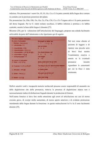 Tesi di Dottorato di Ricerca in Odontoiatria per Disabili D.ssa Elena Pozzani
Caratteristiche cranio-facciali ed abilità espressive nella Sindrome di Down XVIII° Ciclo, A.A. 2006/2007
Pagina 66 di 114 Alma Mater Studiorum Università di Bologna
inferiore. Per pronunciare i suoni Gn, Gl, Gi, Ge, Ce e Ci la parte centrale della lingua deve entrare
in contatto con la porzione posteriore del palato.
Per pronunciare Ga, Ghe, Ghi, Go, Gu, Ca, Che, Chi, Co e Cu l’organo attivo è la parte posteriore
del dorso linguale. Per la S i denti restano socchiusi, il labbro inferiore è protruso e le labbra
contratte, mentre la base della lingua è rilassata (27).
Bloomer (28), per la valutazione dell’articolazione del linguaggio, propone una scheda facilmente
utilizzabile da parte dell’odontoiatra e che riportiamo qui di seguito:
Nel test viene chiesto al
paziente di leggere o di
ripetere una piccola serie
di brevi frasi mentre
l’esaminatore osserva e
annota se le eventuali
pronuncie inesatte
riguardano le consonanti
per cui la frase è stata
strutturata.
Deficit sensitivi orali e incapacità motorie orofacciali possono essere responsabili di anomalie sia
della deglutizione che della pronuncia; tuttavia la presenza di deglutizione atipica non è
necessariamente indice di disfunzione linguale durante la produzione di fonemi.
Nell’esame fonetico si deve fare molta attenzione agli errori di articolazione nei casi di morso
crociato grave, di overjet molto aumentato, di morso aperto anteriore e di evidente protrusione
interdentale della lingua durante la fonazione: in queste malocclusioni la S e la Z sono facilmente
distorte (29).
 