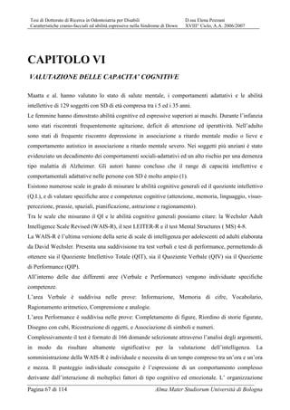 Tesi di Dottorato di Ricerca in Odontoiatria per Disabili D.ssa Elena Pozzani
Caratteristiche cranio-facciali ed abilità espressive nella Sindrome di Down XVIII° Ciclo, A.A. 2006/2007
Pagina 67 di 114 Alma Mater Studiorum Università di Bologna
CAPITOLO VI
VALUTAZIONE DELLE CAPACITA’ COGNITIVE
Maatta e al. hanno valutato lo stato di salute mentale, i comportamenti adattativi e le abilità
intellettive di 129 soggetti con SD di età compresa tra i 5 ed i 35 anni.
Le femmine hanno dimostrato abilità cognitive ed espressive superiori ai maschi. Durante l’infanzia
sono stati riscontrati frequentemente agitazione, deficit di attenzione ed iperattività. Nell’adulto
sono stati di frequente riscontro depressione in associazione a ritardo mentale medio o lieve e
comportamento autistico in associazione a ritardo mentale severo. Nei soggetti più anziani è stato
evidenziato un decadimento dei comportamenti sociali-adattativi ed un alto rischio per una demenza
tipo malattia di Alzheimer. Gli autori hanno concluso che il range di capacità intellettive e
comportamentali adattative nelle persone con SD è molto ampio (1).
Esistono numerose scale in grado di misurare le abilità cognitive generali ed il quoziente intellettivo
(Q.I.), e di valutare specifiche aree e competenze cognitive (attenzione, memoria, linguaggio, visuo-
percezione, prassie, spaziali, pianificazione, astrazione e ragionamento).
Tra le scale che misurano il QI e le abilità cognitive generali possiamo citare: la Wechsler Adult
Intelligence Scale Revised (WAIS-R), il test LEITER-R e il test Mental Structures ( MS) 4-8.
La WAIS-R è l’ultima versione della serie di scale di intelligenza per adolescenti ed adulti elaborata
da David Wechsler. Presenta una suddivisione tra test verbali e test di performance, permettendo di
ottenere sia il Quoziente Intellettivo Totale (QIT), sia il Quoziente Verbale (QIV) sia il Quoziente
di Performance (QIP).
All’interno delle due differenti aree (Verbale e Performance) vengono individuate specifiche
competenze.
L’area Verbale è suddivisa nelle prove: Informazione, Memoria di cifre, Vocabolario,
Ragionamento aritmetico, Comprensione e analogie.
L’area Performance è suddivisa nelle prove: Completamento di figure, Riordino di storie figurate,
Disegno con cubi, Ricostruzione di oggetti, e Associazione di simboli e numeri.
Complessivamente il test è formato di 166 domande selezionate attraverso l’analisi degli argomenti,
in modo da risultare altamente significative per la valutazione dell’intelligenza. La
somministrazione della WAIS-R è individuale e necessita di un tempo compreso tra un’ora e un’ora
e mezza. Il punteggio individuale conseguito è l’espressione di un comportamento complesso
derivante dall’interazione di molteplici fattori di tipo cognitivo ed emozionale. L’ organizzazione
 