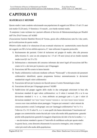 Tesi di Dottorato di Ricerca in Odontoiatria per Disabili D.ssa Elena Pozzani
Caratteristiche cranio-facciali ed abilità espressive nella Sindrome di Down XVIII° Ciclo, A.A. 2006/2007
Pagina 69 di 114 Alma Mater Studiorum Università di Bologna
CAPITOLO VII
MATERIALI E METODI
Questo studio è stato condotto selezionando una popolazione di soggetti con SD tra i 15 ed i 31 anni
(età media=23,26 anni), 15 femmine e 16 maschi , con ritardo mentale medio.
Il campione è stato reclutato tra i pazienti afferenti al Servizio di Odontostomatologia per Disabili
dell’Ulss 20 di Verona e all’AGBD
(Associazione Genitori Bambini Down) di Verona, grazie alla collaborazione nata fra i due centri,
per la realizzazione de questo studio.
Obiettivo dello studio è la valutazione di una eventuale relazione tra caratteristiche cranio-facciali
dei soggetti con SD e la loro abilità espressiva. E’ stato utilizzato il seguente protocollo:
1) Reclutamento dei pazienti. Criteri di inclusione nel gruppo di studio, oltre alla presenza
della trisomia 21, sono un età compresa tra i 15 ed i 30 anni (circa) ed un ritardo mentale
medio (con Q.I. tra 35 e 55)
2) Informazione e ottenimento del consenso informato dai tutori legali all’esecuzione dell’Rx-
cranio in LL e dei tests per le prassie e per il linguaggio
3) Esecuzione dell’Rx-cranio in latero-laterale
4) Studio cefalometrico realizzato mediante software “Nemoceph” e rilevamento dei parametri
cefalometrici identificati; questo programma fornisce automaticamente le deviazioni
standard dei singoli valori cefalometrici
5) Esecuzione del test per le prassie oro-facciali presso il centro Stomatologico citato
6) Esecuzione del test per il linguaggio presso l’AGBD
7) Suddivisione del gruppo oggetto dello studio in due sottogruppi selezionati in base alla
deviazione standard di ogni valore cefalometrico: se il valore è normale (N) o se la sua
deviazione standard è +x o –x, viene attribuito un punteggio pari a 1; per i valori di
deviazione standard +xx/+xxx/+xxxx/+xxxxx/+xxxxxx o –xx/-xxx/-xxxx/-xxxx/-xxxxx/
-xxxxxx non viene attribuito alcun punteggio. Vengono poi sommati i valori ottenuti da
ciascun paziente e creati 2 sottogruppi: uno con “punteggio cefalometrico” tra 5 e 11 e
l’altro tra 12 e 18. Il valori N, -x e +x sono quelli che hanno determinato l’inserimento nel
gruppo con caratteristiche cranio-facciali più vicine alla media della popolazione generale
poiché nella popolazione generale la maggiore dispersione dei dati si ha tra la media e + o
- una deviazione standard e questo è l’intervallo di confidenza scelto per questo studio:
in questa fascia, come dimostra chiaramente la successiva immagine, sono compresi i
valori più simili alla media della popolazione:
 