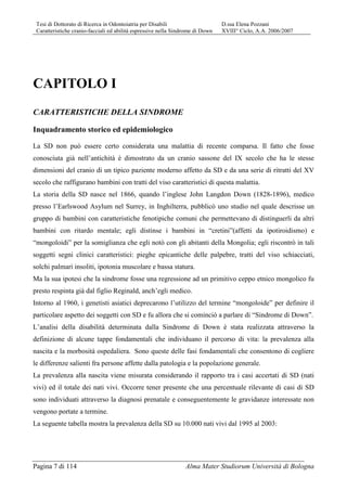 Tesi di Dottorato di Ricerca in Odontoiatria per Disabili D.ssa Elena Pozzani
Caratteristiche cranio-facciali ed abilità espressive nella Sindrome di Down XVIII° Ciclo, A.A. 2006/2007
Pagina 7 di 114 Alma Mater Studiorum Università di Bologna
CAPITOLO I
CARATTERISTICHE DELLA SINDROME
Inquadramento storico ed epidemiologico
La SD non può essere certo considerata una malattia di recente comparsa. Il fatto che fosse
conosciuta già nell’antichità è dimostrato da un cranio sassone del IX secolo che ha le stesse
dimensioni del cranio di un tipico paziente moderno affetto da SD e da una serie di ritratti del XV
secolo che raffigurano bambini con tratti del viso caratteristici di questa malattia.
La storia della SD nasce nel 1866, quando l’inglese John Langdon Down (1828-1896), medico
presso l’Earlswood Asylum nel Surrey, in Inghilterra, pubblicò uno studio nel quale descrisse un
gruppo di bambini con caratteristiche fenotipiche comuni che permettevano di distinguerli da altri
bambini con ritardo mentale; egli distinse i bambini in “cretini”(affetti da ipotiroidismo) e
“mongoloidi” per la somiglianza che egli notò con gli abitanti della Mongolia; egli riscontrò in tali
soggetti segni clinici caratteristici: pieghe epicantiche delle palpebre, tratti del viso schiacciati,
solchi palmari insoliti, ipotonia muscolare e bassa statura.
Ma la sua ipotesi che la sindrome fosse una regressione ad un primitivo ceppo etnico mongolico fu
presto respinta già dal figlio Reginald, anch’egli medico.
Intorno al 1960, i genetisti asiatici deprecarono l’utilizzo del termine “mongoloide” per definire il
particolare aspetto dei soggetti con SD e fu allora che si cominciò a parlare di “Sindrome di Down”.
L’analisi della disabilità determinata dalla Sindrome di Down è stata realizzata attraverso la
definizione di alcune tappe fondamentali che individuano il percorso di vita: la prevalenza alla
nascita e la morbosità ospedaliera. Sono queste delle fasi fondamentali che consentono di cogliere
le differenze salienti fra persone affette dalla patologia e la popolazione generale.
La prevalenza alla nascita viene misurata considerando il rapporto tra i casi accertati di SD (nati
vivi) ed il totale dei nati vivi. Occorre tener presente che una percentuale rilevante di casi di SD
sono individuati attraverso la diagnosi prenatale e conseguentemente le gravidanze interessate non
vengono portate a termine.
La seguente tabella mostra la prevalenza della SD su 10.000 nati vivi dal 1995 al 2003:
 