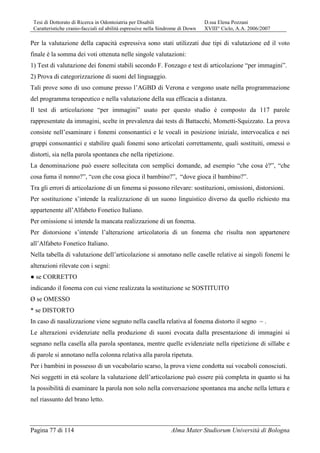 Tesi di Dottorato di Ricerca in Odontoiatria per Disabili D.ssa Elena Pozzani
Caratteristiche cranio-facciali ed abilità espressive nella Sindrome di Down XVIII° Ciclo, A.A. 2006/2007
Pagina 77 di 114 Alma Mater Studiorum Università di Bologna
Per la valutazione della capacità espressiva sono stati utilizzati due tipi di valutazione ed il voto
finale è la somma dei voti ottenuta nelle singole valutazioni:
1) Test di valutazione dei fonemi stabili secondo F. Fonzago e test di articolazione “per immagini”.
2) Prova di categorizzazione di suoni del linguaggio.
Tali prove sono di uso comune presso l’AGBD di Verona e vengono usate nella programmazione
del programma terapeutico e nella valutazione della sua efficacia a distanza.
Il test di articolazione “per immagini” usato per questo studio è composto da 117 parole
rappresentate da immagini, scelte in prevalenza dai tests di Battacchi, Mometti-Squizzato. La prova
consiste nell’esaminare i fonemi consonantici e le vocali in posizione iniziale, intervocalica e nei
gruppi consonantici e stabilire quali fonemi sono articolati correttamente, quali sostituiti, omessi o
distorti, sia nella parola spontanea che nella ripetizione.
La denominazione può essere sollecitata con semplici domande, ad esempio “che cosa è?”, “che
cosa fuma il nonno?”, “con che cosa gioca il bambino?”, “dove gioca il bambino?”.
Tra gli errori di articolazione di un fonema si possono rilevare: sostituzioni, omissioni, distorsioni.
Per sostituzione s’intende la realizzazione di un suono linguistico diverso da quello richiesto ma
appartenente all’Alfabeto Fonetico Italiano.
Per omissione si intende la mancata realizzazione di un fonema.
Per distorsione s’intende l’alterazione articolatoria di un fonema che risulta non appartenere
all’Alfabeto Fonetico Italiano.
Nella tabella di valutazione dell’articolazione si annotano nelle caselle relative ai singoli fonemi le
alterazioni rilevate con i segni:
● se CORRETTO
indicando il fonema con cui viene realizzata la sostituzione se SOSTITUITO
Ø se OMESSO
* se DISTORTO
In caso di nasalizzazione viene segnato nella casella relativa al fonema distorto il segno ~ .
Le alterazioni evidenziate nella produzione di suoni evocata dalla presentazione di immagini si
segnano nella casella alla parola spontanea, mentre quelle evidenziate nella ripetizione di sillabe e
di parole si annotano nella colonna relativa alla parola ripetuta.
Per i bambini in possesso di un vocabolario scarso, la prova viene condotta sui vocaboli conosciuti.
Nei soggetti in età scolare la valutazione dell’articolazione può essere più completa in quanto si ha
la possibilità di esaminare la parola non solo nella conversazione spontanea ma anche nella lettura e
nel riassunto del brano letto.
 