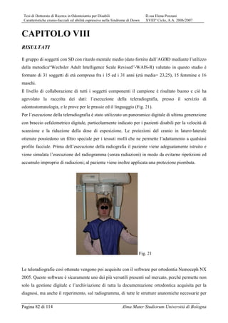 Tesi di Dottorato di Ricerca in Odontoiatria per Disabili D.ssa Elena Pozzani
Caratteristiche cranio-facciali ed abilità espressive nella Sindrome di Down XVIII° Ciclo, A.A. 2006/2007
Pagina 82 di 114 Alma Mater Studiorum Università di Bologna
CAPITOLO VIII
RISULTATI
Il gruppo di soggetti con SD con ritardo mentale medio (dato fornito dall’AGBD mediante l’utilizzo
della metodica“Wechsler Adult Intelligence Scale Revised”-WAIS-R) valutato in questo studio è
formato di 31 soggetti di età compresa fra i 15 ed i 31 anni (età media= 23,25), 15 femmine e 16
maschi.
Il livello di collaborazione di tutti i soggetti componenti il campione è risultato buono e ciò ha
agevolato la raccolta dei dati: l’esecuzione della teleradiografia, presso il servizio di
odontostomatologia, e le prove per le prassie ed il linguaggio (Fig. 21).
Per l’esecuzione della teleradiografia è stato utilizzato un panoramico digitale di ultima generazione
con braccio cefalometrico digitale, particolarmente indicato per i pazienti disabili per la velocità di
scansione e la riduzione della dose di esposizione. Le proiezioni del cranio in latero-laterale
ottenute possiedono un filtro speciale per i tessuti molli che ne permette l’adattamento a qualsiasi
profilo facciale. Prima dell’esecuzione della radiografia il paziente viene adeguatamente istruito e
viene simulata l’esecuzione del radiogramma (senza radiazioni) in modo da evitarne ripetizioni ed
accumulo improprio di radiazioni; al paziente viene inoltre applicata una protezione piombata.
Fig. 21
Le teleradiografie così ottenute vengono poi acquisite con il software per ortodontia Nemoceph NX
2005. Questo software è sicuramente uno dei più versatili presenti sul mercato, perché permette non
solo la gestione digitale e l’archiviazione di tutta la documentazione ortodontica acquisita per la
diagnosi, ma anche il reperimento, sul radiogramma, di tutte le strutture anatomiche necessarie per
 