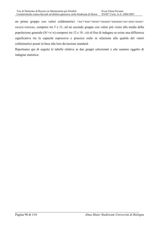 Tesi di Dottorato di Ricerca in Odontoiatria per Disabili D.ssa Elena Pozzani
Caratteristiche cranio-facciali ed abilità espressive nella Sindrome di Down XVIII° Ciclo, A.A. 2006/2007
Pagina 98 di 114 Alma Mater Studiorum Università di Bologna
un primo gruppo con valori cefalometrici +xx/+xxx/+xxxx/+xxxxx/+xxxxxx/-xx/-xxx/-xxxx/-
xxxxx/-xxxxxx, compresi tra 5 e 11, ed un secondo gruppo con valori più vicini alla media della
popolazione generale (N/+x/-x) compresi tra 12 e 18 ; ciò al fine di indagare se esiste una differenza
significativa tra la capacità espressiva e prassica orale in relazione alla qualità del valori
cefalometrici pesati in base alla loro deviazione standard.
Riportiamo qui di seguito le tabelle relative ai due gruppi selezionati e che saranno oggetto di
indagine statistica:
 