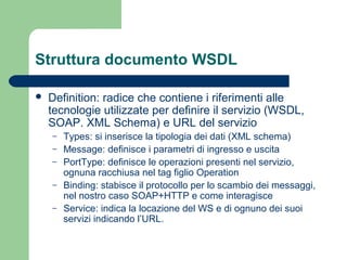 Struttura documento WSDL
 Definition: radice che contiene i riferimenti alle
tecnologie utilizzate per definire il servizio (WSDL,
SOAP. XML Schema) e URL del servizio
– Types: si inserisce la tipologia dei dati (XML schema)
– Message: definisce i parametri di ingresso e uscita
– PortType: definisce le operazioni presenti nel servizio,
ognuna racchiusa nel tag figlio Operation
– Binding: stabisce il protocollo per lo scambio dei messaggi,
nel nostro caso SOAP+HTTP e come interagisce
– Service: indica la locazione del WS e di ognuno dei suoi
servizi indicando l’URL.
 