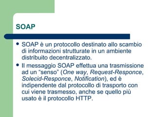 SOAP
 SOAP è un protocollo destinato allo scambio
di informazioni strutturate in un ambiente
distribuito decentralizzato.
 Il messaggio SOAP effettua una trasmissione
ad un “senso” (One way, Request-Responce,
Solecid-Responce, Notification), ed è
indipendente dal protocollo di trasporto con
cui viene trasmesso, anche se quello più
usato è il protocollo HTTP.
 
