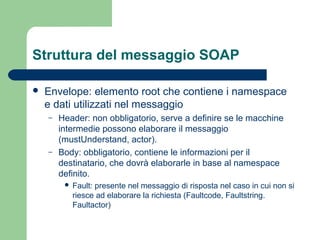 Struttura del messaggio SOAP
 Envelope: elemento root che contiene i namespace
e dati utilizzati nel messaggio
– Header: non obbligatorio, serve a definire se le macchine
intermedie possono elaborare il messaggio
(mustUnderstand, actor).
– Body: obbligatorio, contiene le informazioni per il
destinatario, che dovrà elaborarle in base al namespace
definito.
 Fault: presente nel messaggio di risposta nel caso in cui non si
riesce ad elaborare la richiesta (Faultcode, Faultstring.
Faultactor)
 