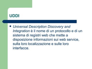 UDDI
 Universal Description Discovery and
Integration è il nome di un protocollo e di un
sistema di registri web che mette a
disposizione informazioni sui web service,
sulla loro localizzazione e sulle loro
interfacce.
 