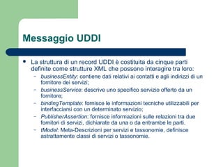 Messaggio UDDI
 La struttura di un record UDDI è costituita da cinque parti
definite come strutture XML che possono interagire tra loro:
– businessEntity: contiene dati relativi ai contatti e agli indirizzi di un
fornitore dei servizi;
– businessService: descrive uno specifico servizio offerto da un
fornitore;
– bindingTemplate: fornisce le informazioni tecniche utilizzabili per
interfacciarsi con un determinato servizio;
– PublisherAssertion: fornisce informazioni sulle relazioni tra due
fornitori di servizi, dichiarate da una o da entrambe le parti.
– tModel: Meta-Descrizioni per servizi e tassonomie, definisce
astrattamente classi di servizi o tassonomie.
 