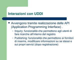 Interazioni con UDDI
 Avvengono tramite realizzazione delle API
(Application Programming Interface) .
– Inquiry: funzionalità che permettono agli utenti di
fare ricerche all’interno del registro
– Publishing: funzionalità che permettono ai fornitori
di inserire, modificare informazioni su se stessi e
sui propri servizi (dopo registrazione)
 