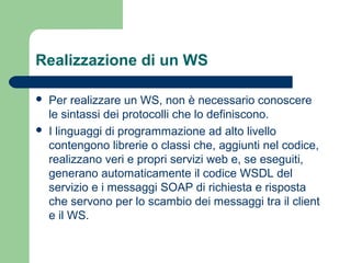 Realizzazione di un WS
 Per realizzare un WS, non è necessario conoscere
le sintassi dei protocolli che lo definiscono.
 I linguaggi di programmazione ad alto livello
contengono librerie o classi che, aggiunti nel codice,
realizzano veri e propri servizi web e, se eseguiti,
generano automaticamente il codice WSDL del
servizio e i messaggi SOAP di richiesta e risposta
che servono per lo scambio dei messaggi tra il client
e il WS.
 