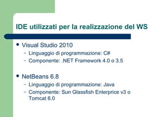 IDE utilizzati per la realizzazione del WS
 Visual Studio 2010
– Linguaggio di programmazione: C#
– Componente: .NET Framework 4.0 o 3.5
 NetBeans 6.8
– Linguaggio di programmazione: Java
– Componente: Sun Glassfish Enterprice v3 o
Tomcat 6.0
 