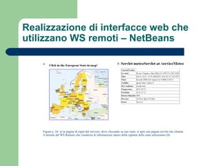 Realizzazione di interfacce web che
utilizzano WS remoti – NetBeans
a b
Figura n. 24: a) la pagina di input del servizio, dove cliccando su uno stato, si apre una pagina servlet che chiama
il metodo del WS Remoto che visualizza le informazioni meteo della capitale dello stato selezionato (b)
 
