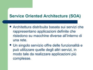 Service Oriented Architecture (SOA)
 Architettura distribuita basata sui servizi che
rappresentano applicazioni definite che
risiedono su macchine diverse all’interno di
una rete.
 Un singolo servizio offre delle funzionalità e
può utilizzare quelle degli altri servizi, in
modo tale da realizzare applicazioni più
complesse.
 