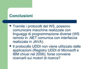 Conclusioni
 Tramite i protocolli del WS, possono
comunicare macchine realizzate con
linguaggi di programmazione diverse (WS
remoto in .NET comunica con interfaccia
realizzata in JAVA).
 Il protocollo UDDI non viene utilizzato dalle
applicazioni (Registry UDDI di Microsoft e
IBM chiusi nel 2006), forse conviene
ricercarli sui motori di ricerca?
 
