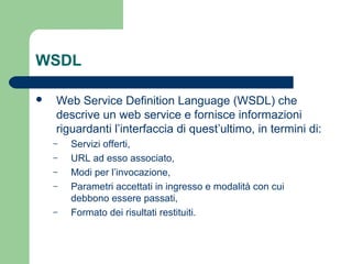 WSDL
 Web Service Definition Language (WSDL) che
descrive un web service e fornisce informazioni
riguardanti l’interfaccia di quest’ultimo, in termini di:
– Servizi offerti,
– URL ad esso associato,
– Modi per l’invocazione,
– Parametri accettati in ingresso e modalità con cui
debbono essere passati,
– Formato dei risultati restituiti.
 