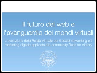 Il futuro del web e
l'avanguardia dei mondi virtuali
L'evoluzione della Realtà Virtuale per il social networking e il
marketing digitale applicata alla community Rush for Victory
 