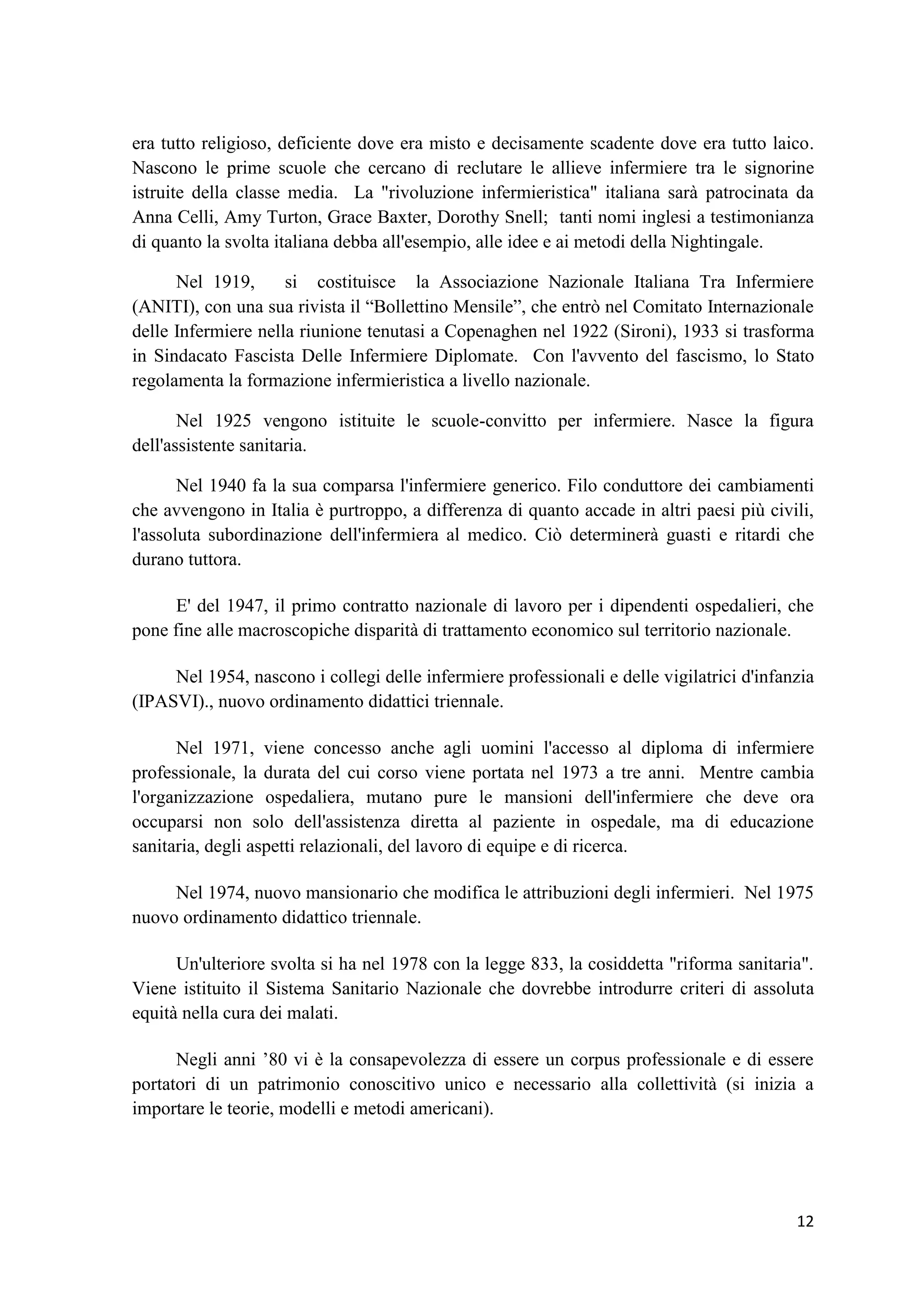 12 
era tutto religioso, deficiente dove era misto e decisamente scadente dove era tutto laico. Nascono le prime scuole che cercano di reclutare le allieve infermiere tra le signorine istruite della classe media. La "rivoluzione infermieristica" italiana sarà patrocinata da Anna Celli, Amy Turton, Grace Baxter, Dorothy Snell; tanti nomi inglesi a testimonianza di quanto la svolta italiana debba all'esempio, alle idee e ai metodi della Nightingale. 
Nel 1919, si costituisce la Associazione Nazionale Italiana Tra Infermiere (ANITI), con una sua rivista il “Bollettino Mensile”, che entrò nel Comitato Internazionale delle Infermiere nella riunione tenutasi a Copenaghen nel 1922 (Sironi), 1933 si trasforma in Sindacato Fascista Delle Infermiere Diplomate. Con l'avvento del fascismo, lo Stato regolamenta la formazione infermieristica a livello nazionale. 
Nel 1925 vengono istituite le scuole-convitto per infermiere. Nasce la figura dell'assistente sanitaria. 
Nel 1940 fa la sua comparsa l'infermiere generico. Filo conduttore dei cambiamenti che avvengono in Italia è purtroppo, a differenza di quanto accade in altri paesi più civili, l'assoluta subordinazione dell'infermiera al medico. Ciò determinerà guasti e ritardi che durano tuttora. 
E' del 1947, il primo contratto nazionale di lavoro per i dipendenti ospedalieri, che pone fine alle macroscopiche disparità di trattamento economico sul territorio nazionale. 
Nel 1954, nascono i collegi delle infermiere professionali e delle vigilatrici d'infanzia (IPASVI)., nuovo ordinamento didattici triennale. 
Nel 1971, viene concesso anche agli uomini l'accesso al diploma di infermiere professionale, la durata del cui corso viene portata nel 1973 a tre anni. Mentre cambia l'organizzazione ospedaliera, mutano pure le mansioni dell'infermiere che deve ora occuparsi non solo dell'assistenza diretta al paziente in ospedale, ma di educazione sanitaria, degli aspetti relazionali, del lavoro di equipe e di ricerca. 
Nel 1974, nuovo mansionario che modifica le attribuzioni degli infermieri. Nel 1975 nuovo ordinamento didattico triennale. 
Un'ulteriore svolta si ha nel 1978 con la legge 833, la cosiddetta "riforma sanitaria". Viene istituito il Sistema Sanitario Nazionale che dovrebbe introdurre criteri di assoluta equità nella cura dei malati. 
Negli anni ’80 vi è la consapevolezza di essere un corpus professionale e di essere portatori di un patrimonio conoscitivo unico e necessario alla collettività (si inizia a importare le teorie, modelli e metodi americani).  