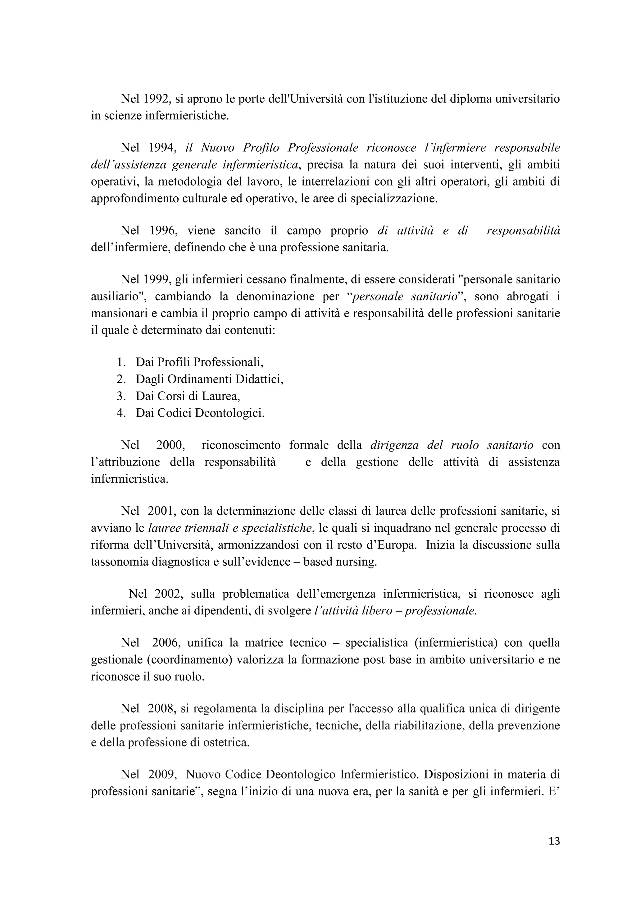 13 
Nel 1992, si aprono le porte dell'Università con l'istituzione del diploma universitario in scienze infermieristiche. 
Nel 1994, il Nuovo Profilo Professionale riconosce l’infermiere responsabile dell’assistenza generale infermieristica, precisa la natura dei suoi interventi, gli ambiti operativi, la metodologia del lavoro, le interrelazioni con gli altri operatori, gli ambiti di approfondimento culturale ed operativo, le aree di specializzazione. 
Nel 1996, viene sancito il campo proprio di attività e di responsabilità dell’infermiere, definendo che è una professione sanitaria. 
Nel 1999, gli infermieri cessano finalmente, di essere considerati "personale sanitario ausiliario", cambiando la denominazione per “personale sanitario”, sono abrogati i mansionari e cambia il proprio campo di attività e responsabilità delle professioni sanitarie il quale è determinato dai contenuti: 
1. Dai Profili Professionali, 
2. Dagli Ordinamenti Didattici, 
3. Dai Corsi di Laurea, 
4. Dai Codici Deontologici. 
Nel 2000, riconoscimento formale della dirigenza del ruolo sanitario con l’attribuzione della responsabilità e della gestione delle attività di assistenza infermieristica. 
Nel 2001, con la determinazione delle classi di laurea delle professioni sanitarie, si avviano le lauree triennali e specialistiche, le quali si inquadrano nel generale processo di riforma dell’Università, armonizzandosi con il resto d’Europa. Inizia la discussione sulla tassonomia diagnostica e sull’evidence – based nursing. 
Nel 2002, sulla problematica dell’emergenza infermieristica, si riconosce agli infermieri, anche ai dipendenti, di svolgere l’attività libero – professionale. 
Nel 2006, unifica la matrice tecnico – specialistica (infermieristica) con quella gestionale (coordinamento) valorizza la formazione post base in ambito universitario e ne riconosce il suo ruolo. Nel 2008, si regolamenta la disciplina per l'accesso alla qualifica unica di dirigente delle professioni sanitarie infermieristiche, tecniche, della riabilitazione, della prevenzione e della professione di ostetrica. Nel 2009, Nuovo Codice Deontologico Infermieristico. Disposizioni in materia di professioni sanitarie”, segna l’inizio di una nuova era, per la sanità e per gli infermieri. E’  
