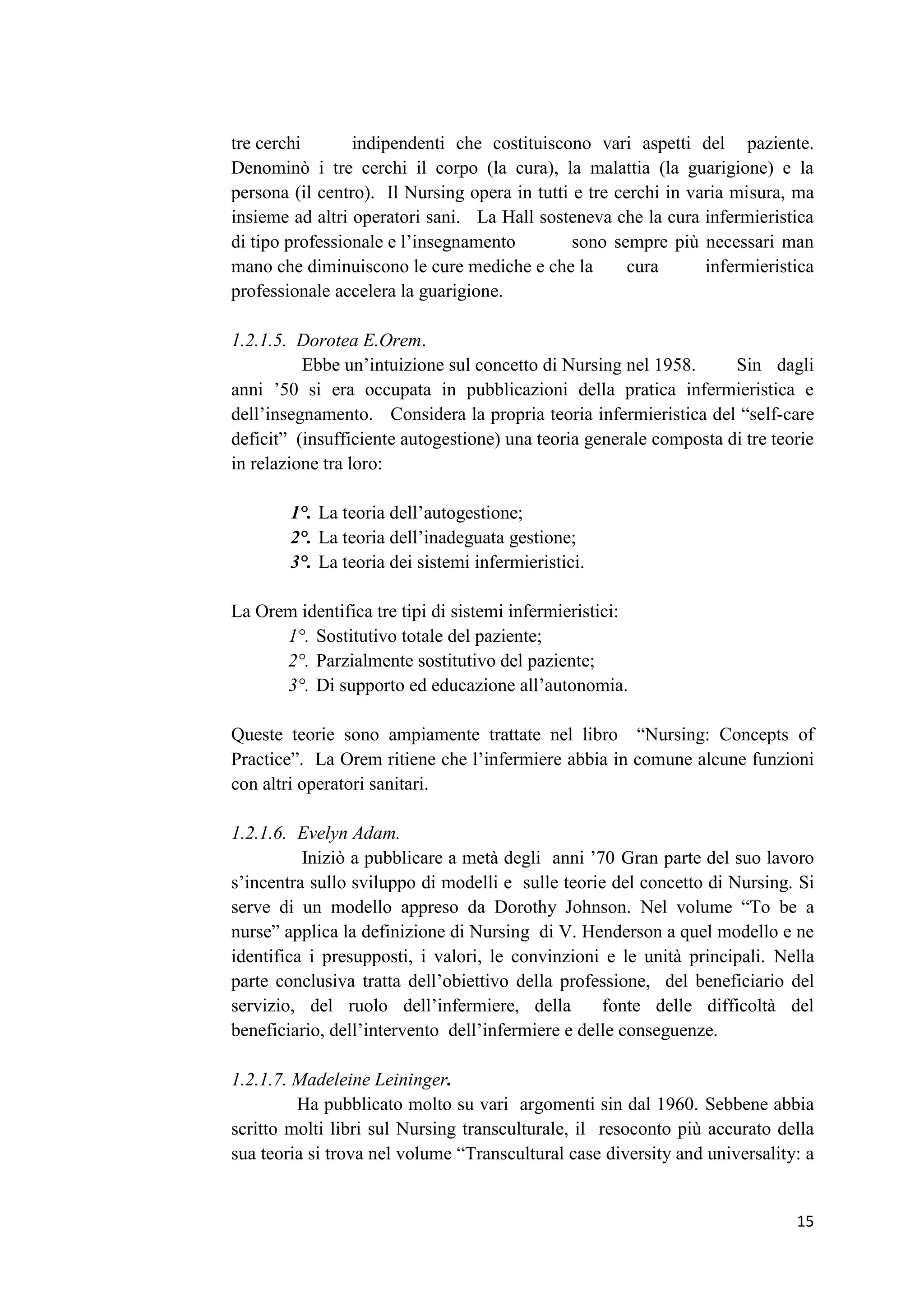 15 
tre cerchi indipendenti che costituiscono vari aspetti del paziente. Denominò i tre cerchi il corpo (la cura), la malattia (la guarigione) e la persona (il centro). Il Nursing opera in tutti e tre cerchi in varia misura, ma insieme ad altri operatori sani. La Hall sosteneva che la cura infermieristica di tipo professionale e l’insegnamento sono sempre più necessari man mano che diminuiscono le cure mediche e che la cura infermieristica professionale accelera la guarigione. 
1.2.1.5. Dorotea E.Orem. 
Ebbe un’intuizione sul concetto di Nursing nel 1958. Sin dagli anni ’50 si era occupata in pubblicazioni della pratica infermieristica e dell’insegnamento. Considera la propria teoria infermieristica del “self-care deficit” (insufficiente autogestione) una teoria generale composta di tre teorie in relazione tra loro: 
1°. La teoria dell’autogestione; 
2°. La teoria dell’inadeguata gestione; 
3°. La teoria dei sistemi infermieristici. 
La Orem identifica tre tipi di sistemi infermieristici: 
1°. Sostitutivo totale del paziente; 
2°. Parzialmente sostitutivo del paziente; 
3°. Di supporto ed educazione all’autonomia. 
Queste teorie sono ampiamente trattate nel libro “Nursing: Concepts of Practice”. La Orem ritiene che l’infermiere abbia in comune alcune funzioni con altri operatori sanitari. 
1.2.1.6. Evelyn Adam. 
Iniziò a pubblicare a metà degli anni ’70 Gran parte del suo lavoro s’incentra sullo sviluppo di modelli e sulle teorie del concetto di Nursing. Si serve di un modello appreso da Dorothy Johnson. Nel volume “To be a nurse” applica la definizione di Nursing di V. Henderson a quel modello e ne identifica i presupposti, i valori, le convinzioni e le unità principali. Nella parte conclusiva tratta dell’obiettivo della professione, del beneficiario del servizio, del ruolo dell’infermiere, della fonte delle difficoltà del beneficiario, dell’intervento dell’infermiere e delle conseguenze. 
1.2.1.7. Madeleine Leininger. 
Ha pubblicato molto su vari argomenti sin dal 1960. Sebbene abbia scritto molti libri sul Nursing transculturale, il resoconto più accurato della sua teoria si trova nel volume “Transcultural case diversity and universality: a  