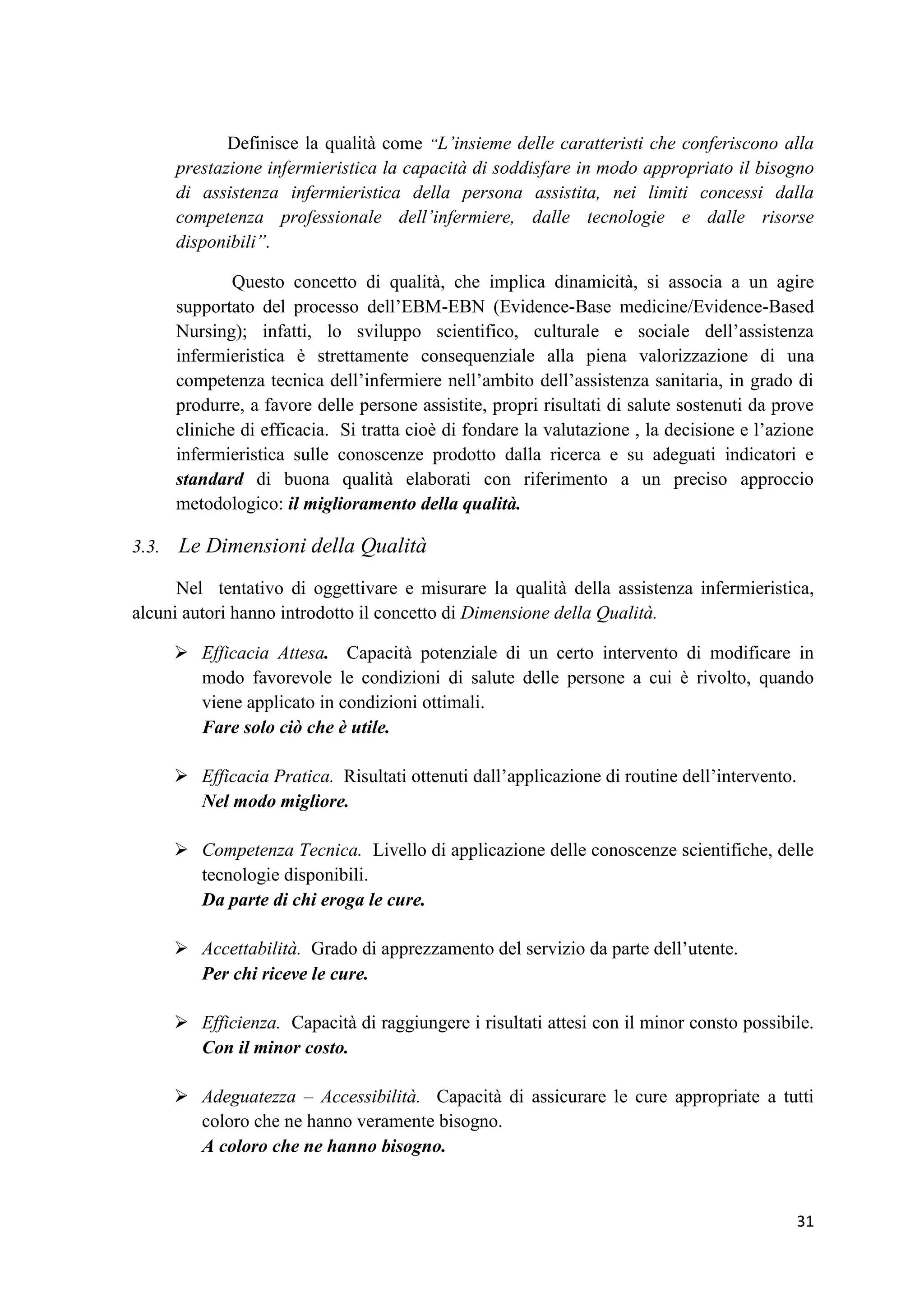 31 
Definisce la qualità come “L’insieme delle caratteristi che conferiscono alla prestazione infermieristica la capacità di soddisfare in modo appropriato il bisogno di assistenza infermieristica della persona assistita, nei limiti concessi dalla competenza professionale dell’infermiere, dalle tecnologie e dalle risorse disponibili”. 
Questo concetto di qualità, che implica dinamicità, si associa a un agire supportato del processo dell’EBM-EBN (Evidence-Base medicine/Evidence-Based Nursing); infatti, lo sviluppo scientifico, culturale e sociale dell’assistenza infermieristica è strettamente consequenziale alla piena valorizzazione di una competenza tecnica dell’infermiere nell’ambito dell’assistenza sanitaria, in grado di produrre, a favore delle persone assistite, propri risultati di salute sostenuti da prove cliniche di efficacia. Si tratta cioè di fondare la valutazione , la decisione e l’azione infermieristica sulle conoscenze prodotto dalla ricerca e su adeguati indicatori e standard di buona qualità elaborati con riferimento a un preciso approccio metodologico: il miglioramento della qualità. 
3.3. Le Dimensioni della Qualità 
Nel tentativo di oggettivare e misurare la qualità della assistenza infermieristica, alcuni autori hanno introdotto il concetto di Dimensione della Qualità. 
 Efficacia Attesa. Capacità potenziale di un certo intervento di modificare in modo favorevole le condizioni di salute delle persone a cui è rivolto, quando viene applicato in condizioni ottimali. 
Fare solo ciò che è utile. 
 Efficacia Pratica. Risultati ottenuti dall’applicazione di routine dell’intervento. 
Nel modo migliore. 
 Competenza Tecnica. Livello di applicazione delle conoscenze scientifiche, delle tecnologie disponibili. 
Da parte di chi eroga le cure. 
 Accettabilità. Grado di apprezzamento del servizio da parte dell’utente. 
Per chi riceve le cure. 
 Efficienza. Capacità di raggiungere i risultati attesi con il minor consto possibile. Con il minor costo. 
 Adeguatezza – Accessibilità. Capacità di assicurare le cure appropriate a tutti coloro che ne hanno veramente bisogno. 
A coloro che ne hanno bisogno.  