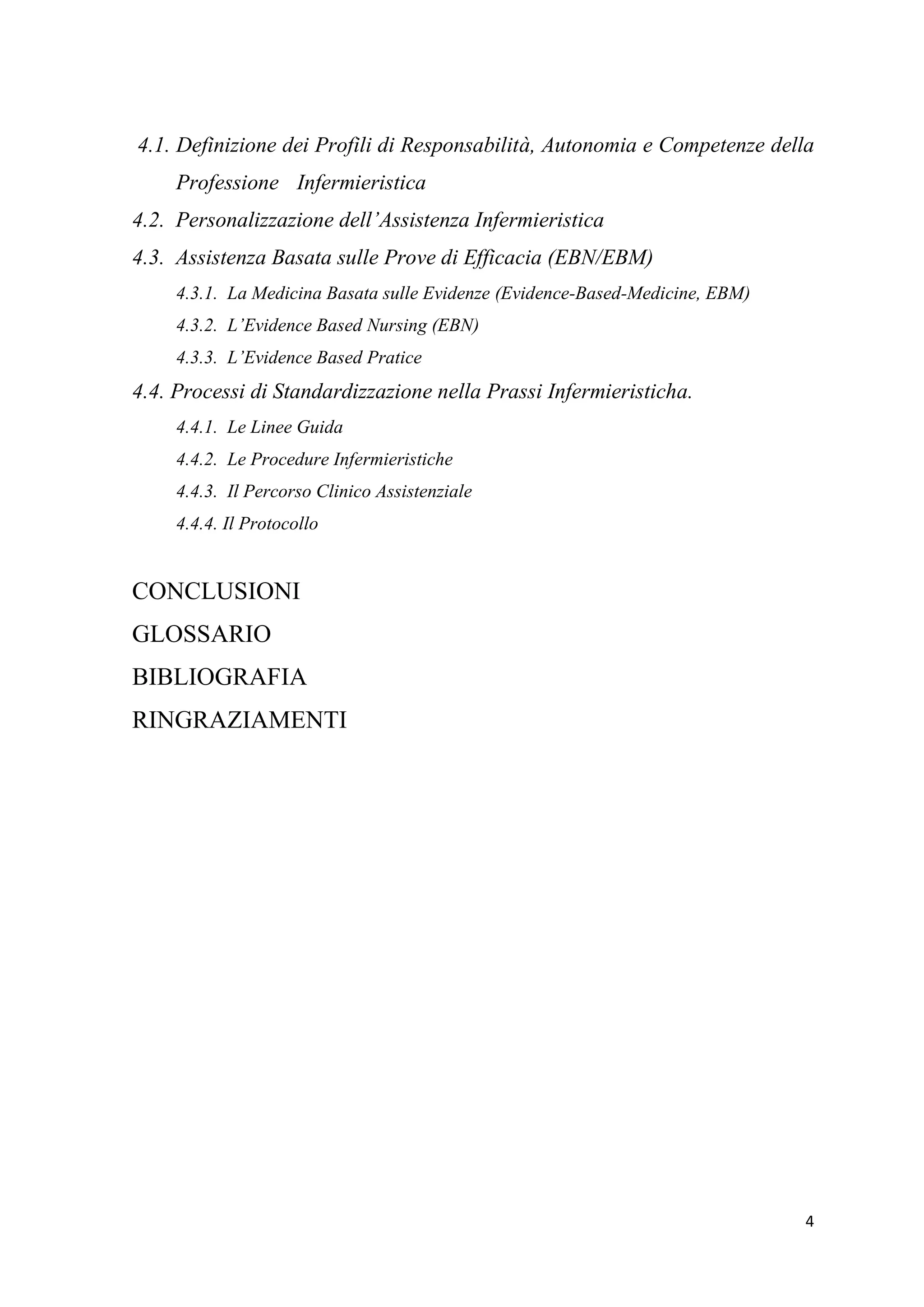 4 
4.1. Definizione dei Profili di Responsabilità, Autonomia e Competenze della Professione Infermieristica 
4.2. Personalizzazione dell’Assistenza Infermieristica 
4.3. Assistenza Basata sulle Prove di Efficacia (EBN/EBM) 
4.3.1. La Medicina Basata sulle Evidenze (Evidence-Based-Medicine, EBM) 
4.3.2. L’Evidence Based Nursing (EBN) 
4.3.3. L’Evidence Based Pratice 
4.4. Processi di Standardizzazione nella Prassi Infermieristicha. 
4.4.1. Le Linee Guida 
4.4.2. Le Procedure Infermieristiche 
4.4.3. Il Percorso Clinico Assistenziale 
4.4.4. Il Protocollo 
CONCLUSIONI 
GLOSSARIO 
BIBLIOGRAFIA 
RINGRAZIAMENTI 
 