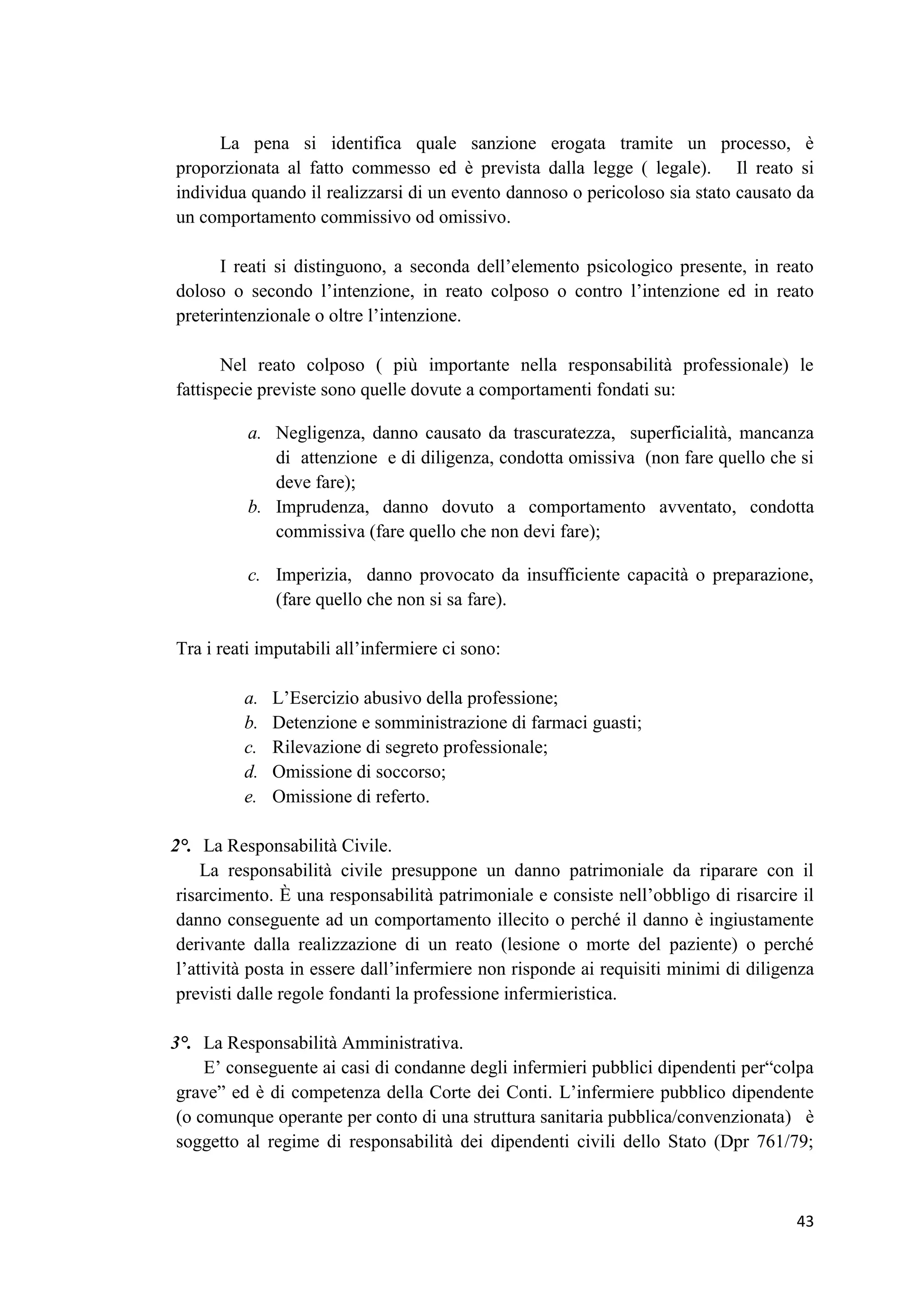 43 
La pena si identifica quale sanzione erogata tramite un processo, è proporzionata al fatto commesso ed è prevista dalla legge ( legale). Il reato si individua quando il realizzarsi di un evento dannoso o pericoloso sia stato causato da un comportamento commissivo od omissivo. 
I reati si distinguono, a seconda dell’elemento psicologico presente, in reato doloso o secondo l’intenzione, in reato colposo o contro l’intenzione ed in reato preterintenzionale o oltre l’intenzione. 
Nel reato colposo ( più importante nella responsabilità professionale) le fattispecie previste sono quelle dovute a comportamenti fondati su: 
a. Negligenza, danno causato da trascuratezza, superficialità, mancanza di attenzione e di diligenza, condotta omissiva (non fare quello che si deve fare); 
b. Imprudenza, danno dovuto a comportamento avventato, condotta commissiva (fare quello che non devi fare); 
c. Imperizia, danno provocato da insufficiente capacità o preparazione, (fare quello che non si sa fare). 
Tra i reati imputabili all’infermiere ci sono: 
a. L’Esercizio abusivo della professione; 
b. Detenzione e somministrazione di farmaci guasti; 
c. Rilevazione di segreto professionale; 
d. Omissione di soccorso; 
e. Omissione di referto. 
2°. La Responsabilità Civile. 
La responsabilità civile presuppone un danno patrimoniale da riparare con il risarcimento. È una responsabilità patrimoniale e consiste nell’obbligo di risarcire il danno conseguente ad un comportamento illecito o perché il danno è ingiustamente derivante dalla realizzazione di un reato (lesione o morte del paziente) o perché l’attività posta in essere dall’infermiere non risponde ai requisiti minimi di diligenza previsti dalle regole fondanti la professione infermieristica. 
3°. La Responsabilità Amministrativa. 
E’ conseguente ai casi di condanne degli infermieri pubblici dipendenti per“colpa grave” ed è di competenza della Corte dei Conti. L’infermiere pubblico dipendente (o comunque operante per conto di una struttura sanitaria pubblica/convenzionata) è soggetto al regime di responsabilità dei dipendenti civili dello Stato (Dpr 761/79;  