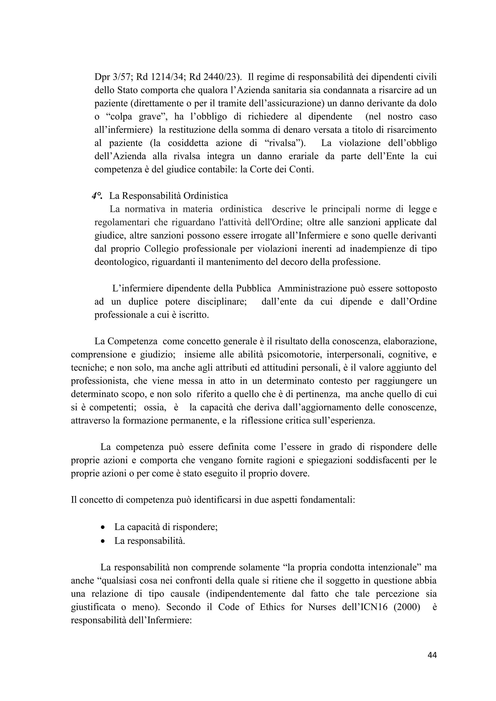 44 
Dpr 3/57; Rd 1214/34; Rd 2440/23). Il regime di responsabilità dei dipendenti civili dello Stato comporta che qualora l’Azienda sanitaria sia condannata a risarcire ad un paziente (direttamente o per il tramite dell’assicurazione) un danno derivante da dolo o “colpa grave”, ha l’obbligo di richiedere al dipendente (nel nostro caso all’infermiere) la restituzione della somma di denaro versata a titolo di risarcimento al paziente (la cosiddetta azione di “rivalsa”). La violazione dell’obbligo dell’Azienda alla rivalsa integra un danno erariale da parte dell’Ente la cui competenza è del giudice contabile: la Corte dei Conti. 
4°. La Responsabilità Ordinistica La normativa in materia ordinistica descrive le principali norme di legge e regolamentari che riguardano l'attività dell'Ordine; oltre alle sanzioni applicate dal giudice, altre sanzioni possono essere irrogate all’Infermiere e sono quelle derivanti dal proprio Collegio professionale per violazioni inerenti ad inadempienze di tipo deontologico, riguardanti il mantenimento del decoro della professione. 
L’infermiere dipendente della Pubblica Amministrazione può essere sottoposto ad un duplice potere disciplinare; dall’ente da cui dipende e dall’Ordine professionale a cui è iscritto. 
La Competenza come concetto generale è il risultato della conoscenza, elaborazione, comprensione e giudizio; insieme alle abilità psicomotorie, interpersonali, cognitive, e tecniche; e non solo, ma anche agli attributi ed attitudini personali, è il valore aggiunto del professionista, che viene messa in atto in un determinato contesto per raggiungere un determinato scopo, e non solo riferito a quello che è di pertinenza, ma anche quello di cui si è competenti; ossia, è la capacità che deriva dall’aggiornamento delle conoscenze, attraverso la formazione permanente, e la riflessione critica sull’esperienza. 
La competenza può essere definita come l’essere in grado di rispondere delle proprie azioni e comporta che vengano fornite ragioni e spiegazioni soddisfacenti per le proprie azioni o per come è stato eseguito il proprio dovere. 
Il concetto di competenza può identificarsi in due aspetti fondamentali: 
 La capacità di rispondere; 
 La responsabilità. 
La responsabilità non comprende solamente “la propria condotta intenzionale” ma anche “qualsiasi cosa nei confronti della quale si ritiene che il soggetto in questione abbia una relazione di tipo causale (indipendentemente dal fatto che tale percezione sia giustificata o meno). Secondo il Code of Ethics for Nurses dell’ICN16 (2000) è responsabilità dell’Infermiere:  