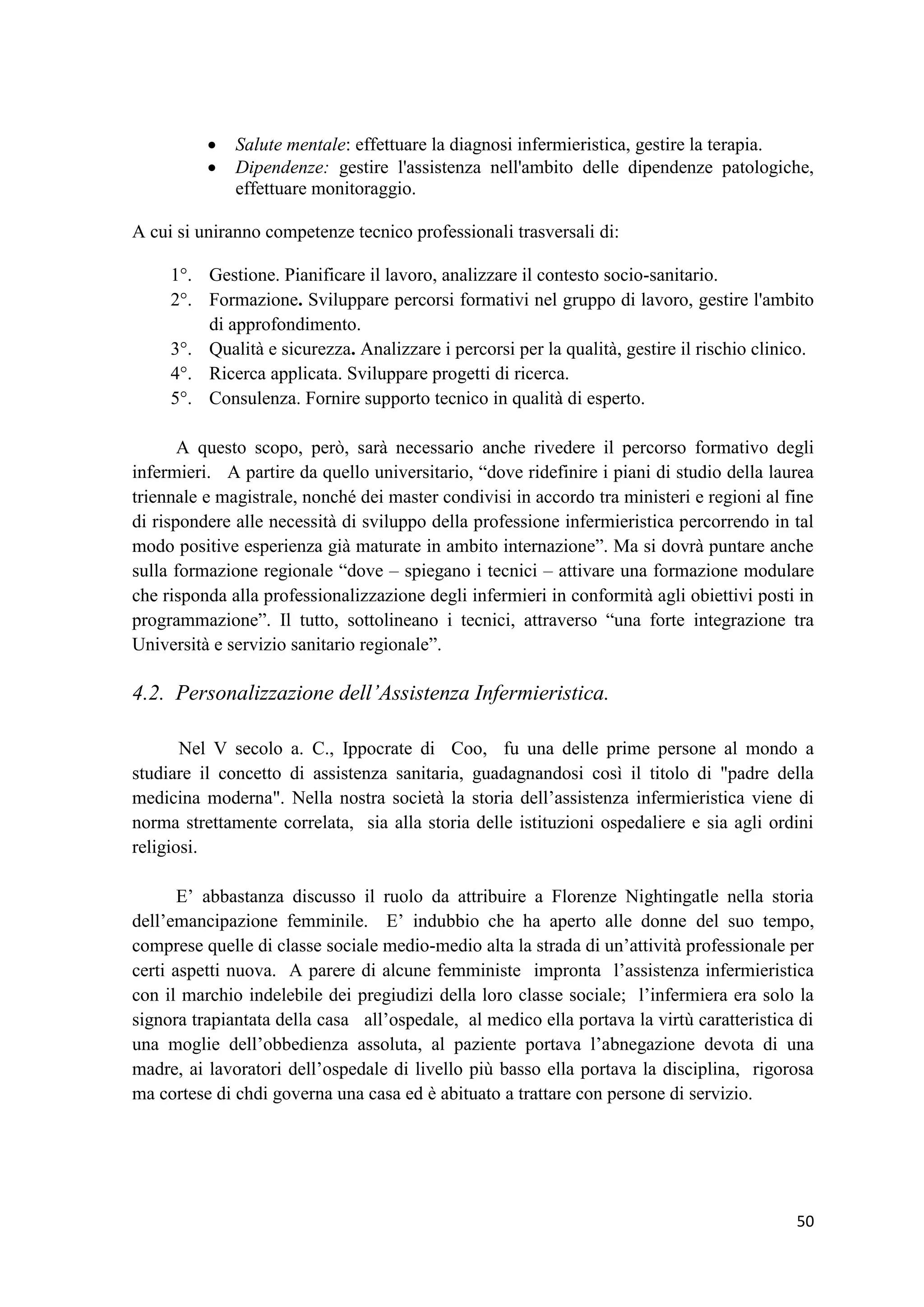 50 
 Salute mentale: effettuare la diagnosi infermieristica, gestire la terapia. 
 Dipendenze: gestire l'assistenza nell'ambito delle dipendenze patologiche, effettuare monitoraggio. 
A cui si uniranno competenze tecnico professionali trasversali di: 
1°. Gestione. Pianificare il lavoro, analizzare il contesto socio-sanitario. 
2°. Formazione. Sviluppare percorsi formativi nel gruppo di lavoro, gestire l'ambito di approfondimento. 
3°. Qualità e sicurezza. Analizzare i percorsi per la qualità, gestire il rischio clinico. 
4°. Ricerca applicata. Sviluppare progetti di ricerca. 
5°. Consulenza. Fornire supporto tecnico in qualità di esperto. 
A questo scopo, però, sarà necessario anche rivedere il percorso formativo degli infermieri. A partire da quello universitario, “dove ridefinire i piani di studio della laurea triennale e magistrale, nonché dei master condivisi in accordo tra ministeri e regioni al fine di rispondere alle necessità di sviluppo della professione infermieristica percorrendo in tal modo positive esperienza già maturate in ambito internazione”. Ma si dovrà puntare anche sulla formazione regionale “dove – spiegano i tecnici – attivare una formazione modulare che risponda alla professionalizzazione degli infermieri in conformità agli obiettivi posti in programmazione”. Il tutto, sottolineano i tecnici, attraverso “una forte integrazione tra Università e servizio sanitario regionale”. 
4.2. Personalizzazione dell’Assistenza Infermieristica. 
Nel V secolo a. C., Ippocrate di Coo, fu una delle prime persone al mondo a studiare il concetto di assistenza sanitaria, guadagnandosi così il titolo di "padre della medicina moderna". Nella nostra società la storia dell’assistenza infermieristica viene di norma strettamente correlata, sia alla storia delle istituzioni ospedaliere e sia agli ordini religiosi. 
E’ abbastanza discusso il ruolo da attribuire a Florenze Nightingatle nella storia dell’emancipazione femminile. E’ indubbio che ha aperto alle donne del suo tempo, comprese quelle di classe sociale medio-medio alta la strada di un’attività professionale per certi aspetti nuova. A parere di alcune femministe impronta l’assistenza infermieristica con il marchio indelebile dei pregiudizi della loro classe sociale; l’infermiera era solo la signora trapiantata della casa all’ospedale, al medico ella portava la virtù caratteristica di una moglie dell’obbedienza assoluta, al paziente portava l’abnegazione devota di una madre, ai lavoratori dell’ospedale di livello più basso ella portava la disciplina, rigorosa ma cortese di chdi governa una casa ed è abituato a trattare con persone di servizio. 
 