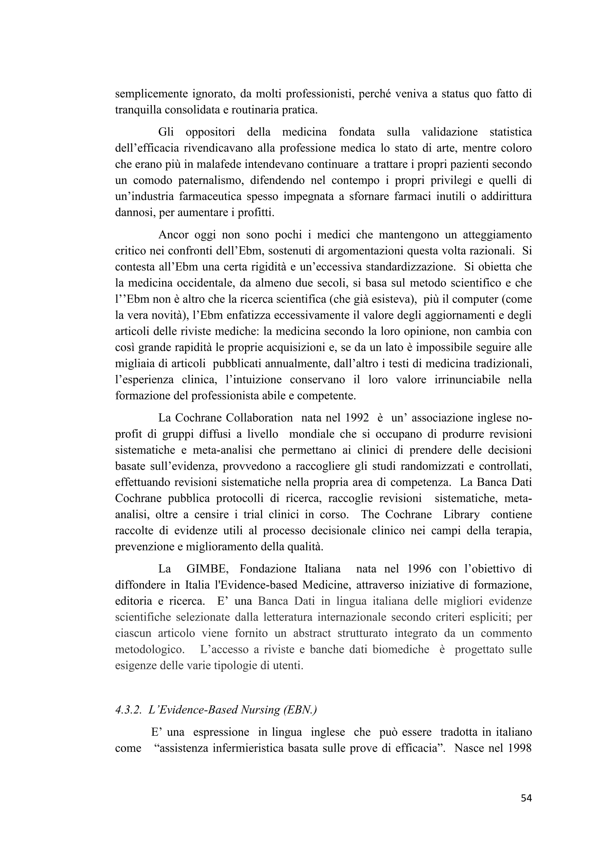54 
semplicemente ignorato, da molti professionisti, perché veniva a status quo fatto di tranquilla consolidata e routinaria pratica. Gli oppositori della medicina fondata sulla validazione statistica dell’efficacia rivendicavano alla professione medica lo stato di arte, mentre coloro che erano più in malafede intendevano continuare a trattare i propri pazienti secondo un comodo paternalismo, difendendo nel contempo i propri privilegi e quelli di un’industria farmaceutica spesso impegnata a sfornare farmaci inutili o addirittura dannosi, per aumentare i profitti. Ancor oggi non sono pochi i medici che mantengono un atteggiamento critico nei confronti dell’Ebm, sostenuti di argomentazioni questa volta razionali. Si contesta all’Ebm una certa rigidità e un’eccessiva standardizzazione. Si obietta che la medicina occidentale, da almeno due secoli, si basa sul metodo scientifico e che l’’Ebm non è altro che la ricerca scientifica (che già esisteva), più il computer (come la vera novità), l’Ebm enfatizza eccessivamente il valore degli aggiornamenti e degli articoli delle riviste mediche: la medicina secondo la loro opinione, non cambia con così grande rapidità le proprie acquisizioni e, se da un lato è impossibile seguire alle migliaia di articoli pubblicati annualmente, dall’altro i testi di medicina tradizionali, l’esperienza clinica, l’intuizione conservano il loro valore irrinunciabile nella formazione del professionista abile e competente. La Cochrane Collaboration nata nel 1992 è un’ associazione inglese no- profit di gruppi diffusi a livello mondiale che si occupano di produrre revisioni sistematiche e meta-analisi che permettano ai clinici di prendere delle decisioni basate sull’evidenza, provvedono a raccogliere gli studi randomizzati e controllati, effettuando revisioni sistematiche nella propria area di competenza. La Banca Dati Cochrane pubblica protocolli di ricerca, raccoglie revisioni sistematiche, meta- analisi, oltre a censire i trial clinici in corso. The Cochrane Library contiene raccolte di evidenze utili al processo decisionale clinico nei campi della terapia, prevenzione e miglioramento della qualità. La GIMBE, Fondazione Italiana nata nel 1996 con l’obiettivo di diffondere in Italia l'Evidence-based Medicine, attraverso iniziative di formazione, editoria e ricerca. E’ una Banca Dati in lingua italiana delle migliori evidenze scientifiche selezionate dalla letteratura internazionale secondo criteri espliciti; per ciascun articolo viene fornito un abstract strutturato integrato da un commento metodologico. L’accesso a riviste e banche dati biomediche è progettato sulle esigenze delle varie tipologie di utenti. 4.3.2. L’Evidence-Based Nursing (EBN.) E’ una espressione in lingua inglese che può essere tradotta in italiano come “assistenza infermieristica basata sulle prove di efficacia”. Nasce nel 1998  
