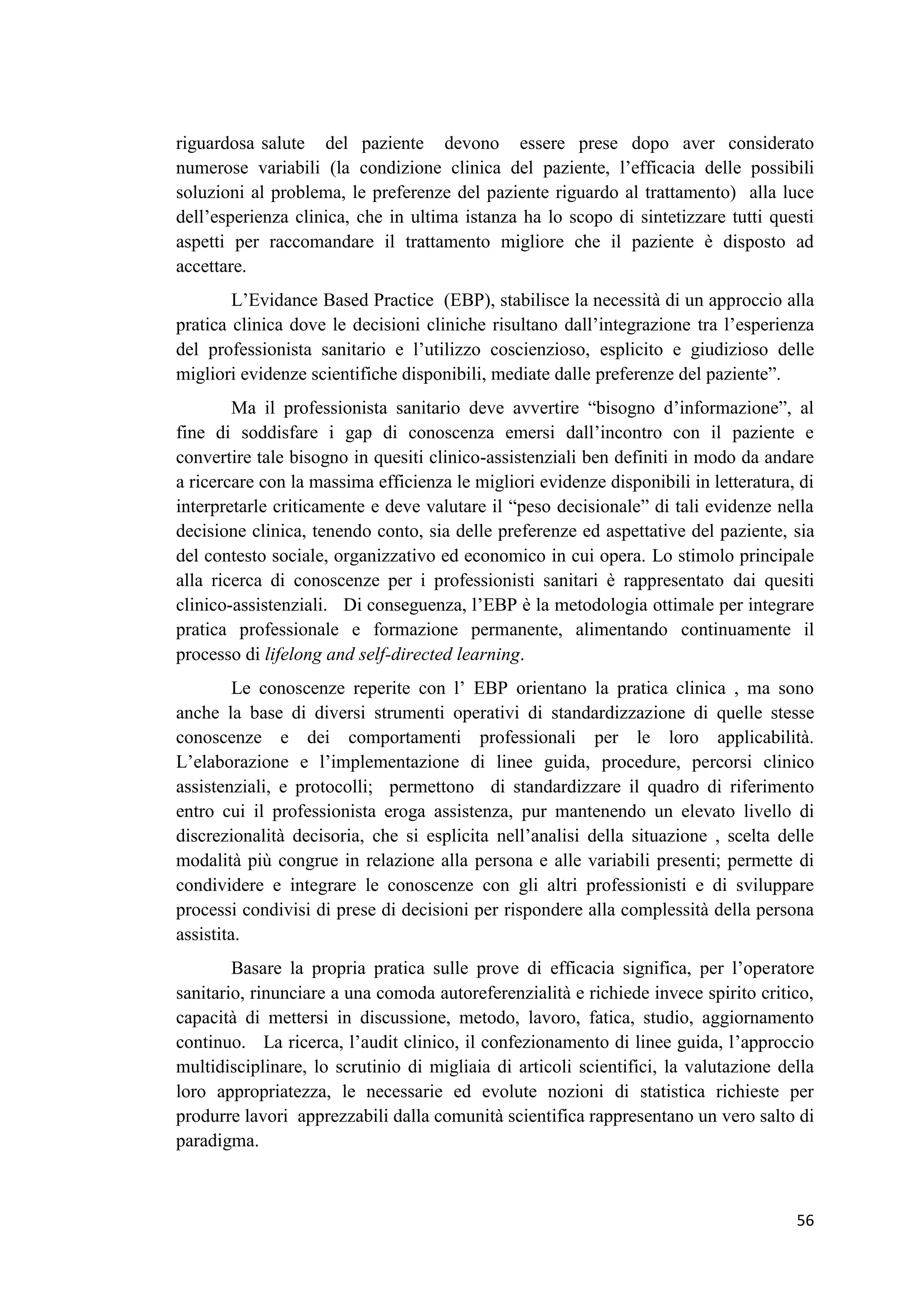 56 
riguardosa salute del paziente devono essere prese dopo aver considerato numerose variabili (la condizione clinica del paziente, l’efficacia delle possibili soluzioni al problema, le preferenze del paziente riguardo al trattamento) alla luce dell’esperienza clinica, che in ultima istanza ha lo scopo di sintetizzare tutti questi aspetti per raccomandare il trattamento migliore che il paziente è disposto ad accettare. L’Evidance Based Practice (EBP), stabilisce la necessità di un approccio alla pratica clinica dove le decisioni cliniche risultano dall’integrazione tra l’esperienza del professionista sanitario e l’utilizzo coscienzioso, esplicito e giudizioso delle migliori evidenze scientifiche disponibili, mediate dalle preferenze del paziente”. Ma il professionista sanitario deve avvertire “bisogno d’informazione”, al fine di soddisfare i gap di conoscenza emersi dall’incontro con il paziente e convertire tale bisogno in quesiti clinico-assistenziali ben definiti in modo da andare a ricercare con la massima efficienza le migliori evidenze disponibili in letteratura, di interpretarle criticamente e deve valutare il “peso decisionale” di tali evidenze nella decisione clinica, tenendo conto, sia delle preferenze ed aspettative del paziente, sia del contesto sociale, organizzativo ed economico in cui opera. Lo stimolo principale alla ricerca di conoscenze per i professionisti sanitari è rappresentato dai quesiti clinico-assistenziali. Di conseguenza, l’EBP è la metodologia ottimale per integrare pratica professionale e formazione permanente, alimentando continuamente il processo di lifelong and self-directed learning. Le conoscenze reperite con l’ EBP orientano la pratica clinica , ma sono anche la base di diversi strumenti operativi di standardizzazione di quelle stesse conoscenze e dei comportamenti professionali per le loro applicabilità. L’elaborazione e l’implementazione di linee guida, procedure, percorsi clinico assistenziali, e protocolli; permettono di standardizzare il quadro di riferimento entro cui il professionista eroga assistenza, pur mantenendo un elevato livello di discrezionalità decisoria, che si esplicita nell’analisi della situazione , scelta delle modalità più congrue in relazione alla persona e alle variabili presenti; permette di condividere e integrare le conoscenze con gli altri professionisti e di sviluppare processi condivisi di prese di decisioni per rispondere alla complessità della persona assistita. Basare la propria pratica sulle prove di efficacia significa, per l’operatore sanitario, rinunciare a una comoda autoreferenzialità e richiede invece spirito critico, capacità di mettersi in discussione, metodo, lavoro, fatica, studio, aggiornamento continuo. La ricerca, l’audit clinico, il confezionamento di linee guida, l’approccio multidisciplinare, lo scrutinio di migliaia di articoli scientifici, la valutazione della loro appropriatezza, le necessarie ed evolute nozioni di statistica richieste per produrre lavori apprezzabili dalla comunità scientifica rappresentano un vero salto di paradigma.  