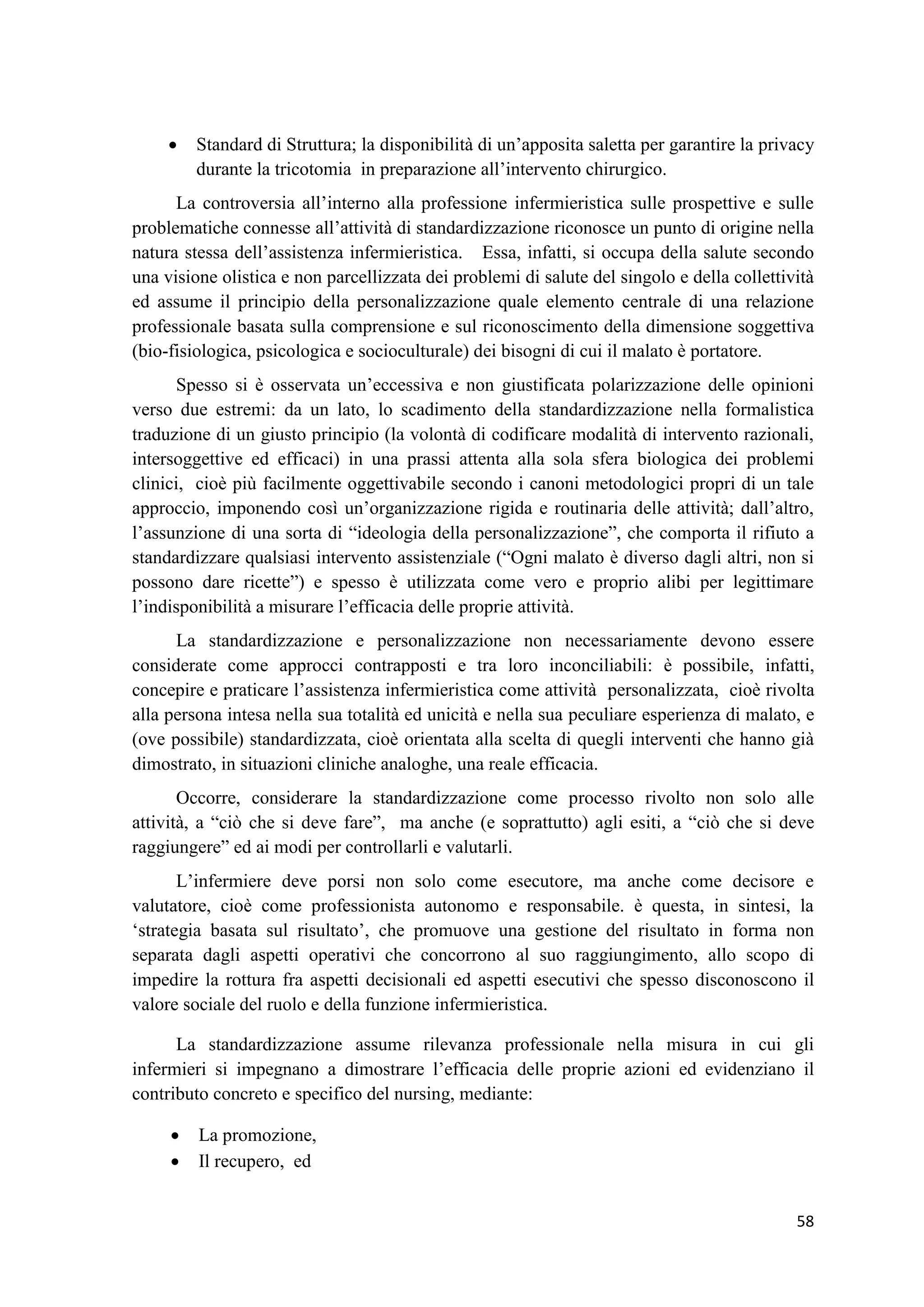 58 
 Standard di Struttura; la disponibilità di un’apposita saletta per garantire la privacy durante la tricotomia in preparazione all’intervento chirurgico. La controversia all’interno alla professione infermieristica sulle prospettive e sulle problematiche connesse all’attività di standardizzazione riconosce un punto di origine nella natura stessa dell’assistenza infermieristica. Essa, infatti, si occupa della salute secondo una visione olistica e non parcellizzata dei problemi di salute del singolo e della collettività ed assume il principio della personalizzazione quale elemento centrale di una relazione professionale basata sulla comprensione e sul riconoscimento della dimensione soggettiva (bio-fisiologica, psicologica e socioculturale) dei bisogni di cui il malato è portatore. Spesso si è osservata un’eccessiva e non giustificata polarizzazione delle opinioni verso due estremi: da un lato, lo scadimento della standardizzazione nella formalistica traduzione di un giusto principio (la volontà di codificare modalità di intervento razionali, intersoggettive ed efficaci) in una prassi attenta alla sola sfera biologica dei problemi clinici, cioè più facilmente oggettivabile secondo i canoni metodologici propri di un tale approccio, imponendo così un’organizzazione rigida e routinaria delle attività; dall’altro, l’assunzione di una sorta di “ideologia della personalizzazione”, che comporta il rifiuto a standardizzare qualsiasi intervento assistenziale (“Ogni malato è diverso dagli altri, non si possono dare ricette”) e spesso è utilizzata come vero e proprio alibi per legittimare l’indisponibilità a misurare l’efficacia delle proprie attività. La standardizzazione e personalizzazione non necessariamente devono essere considerate come approcci contrapposti e tra loro inconciliabili: è possibile, infatti, concepire e praticare l’assistenza infermieristica come attività personalizzata, cioè rivolta alla persona intesa nella sua totalità ed unicità e nella sua peculiare esperienza di malato, e (ove possibile) standardizzata, cioè orientata alla scelta di quegli interventi che hanno già dimostrato, in situazioni cliniche analoghe, una reale efficacia. Occorre, considerare la standardizzazione come processo rivolto non solo alle attività, a “ciò che si deve fare”, ma anche (e soprattutto) agli esiti, a “ciò che si deve raggiungere” ed ai modi per controllarli e valutarli. 
L’infermiere deve porsi non solo come esecutore, ma anche come decisore e valutatore, cioè come professionista autonomo e responsabile. è questa, in sintesi, la ‘strategia basata sul risultato’, che promuove una gestione del risultato in forma non separata dagli aspetti operativi che concorrono al suo raggiungimento, allo scopo di impedire la rottura fra aspetti decisionali ed aspetti esecutivi che spesso disconoscono il valore sociale del ruolo e della funzione infermieristica. 
La standardizzazione assume rilevanza professionale nella misura in cui gli infermieri si impegnano a dimostrare l’efficacia delle proprie azioni ed evidenziano il contributo concreto e specifico del nursing, mediante: 
 La promozione, 
 Il recupero, ed  