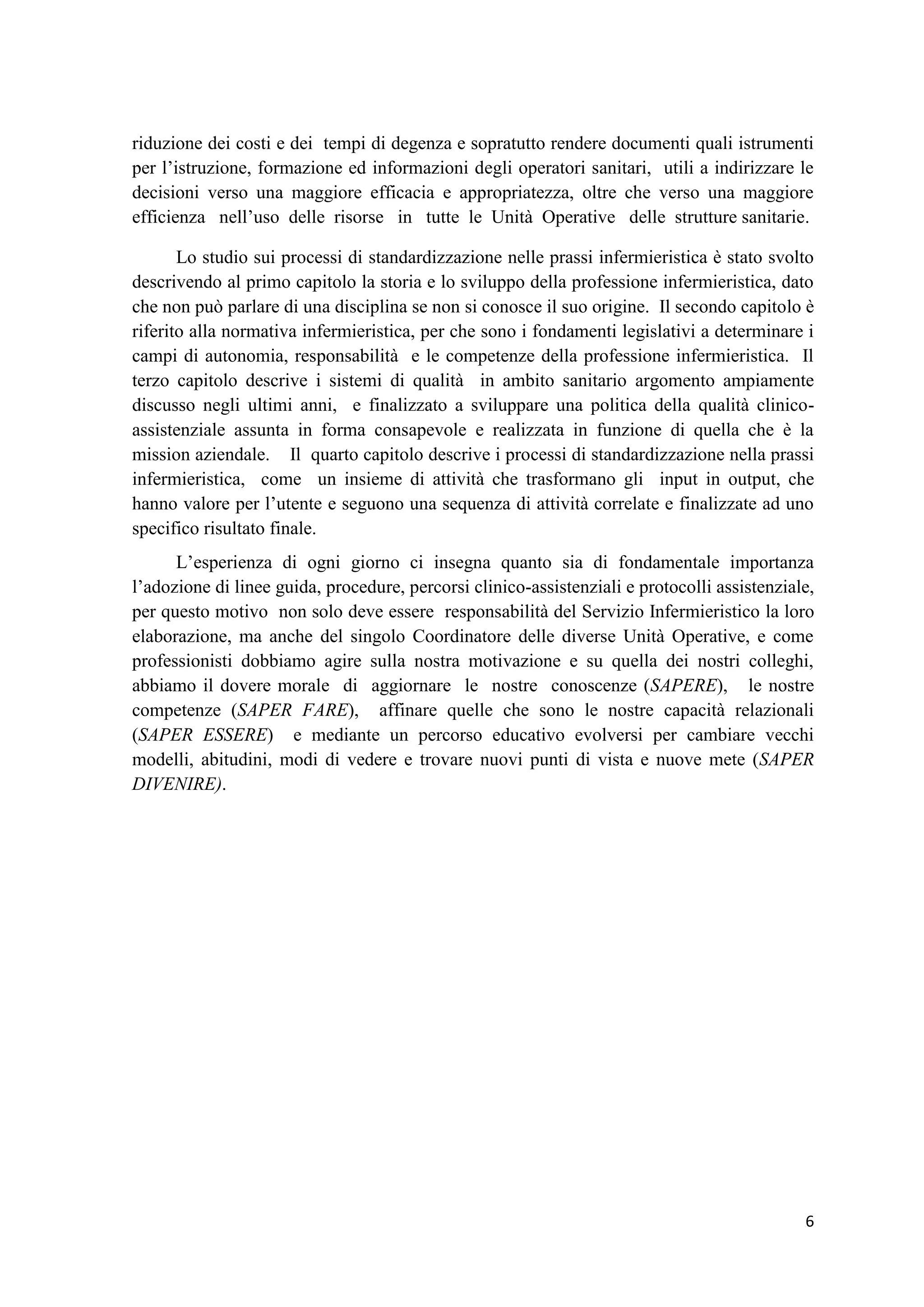 6 
riduzione dei costi e dei tempi di degenza e sopratutto rendere documenti quali istrumenti per l’istruzione, formazione ed informazioni degli operatori sanitari, utili a indirizzare le decisioni verso una maggiore efficacia e appropriatezza, oltre che verso una maggiore efficienza nell’uso delle risorse in tutte le Unità Operative delle strutture sanitarie. Lo studio sui processi di standardizzazione nelle prassi infermieristica è stato svolto descrivendo al primo capitolo la storia e lo sviluppo della professione infermieristica, dato che non può parlare di una disciplina se non si conosce il suo origine. Il secondo capitolo è riferito alla normativa infermieristica, per che sono i fondamenti legislativi a determinare i campi di autonomia, responsabilità e le competenze della professione infermieristica. Il terzo capitolo descrive i sistemi di qualità in ambito sanitario argomento ampiamente discusso negli ultimi anni, e finalizzato a sviluppare una politica della qualità clinico- assistenziale assunta in forma consapevole e realizzata in funzione di quella che è la mission aziendale. Il quarto capitolo descrive i processi di standardizzazione nella prassi infermieristica, come un insieme di attività che trasformano gli input in output, che hanno valore per l’utente e seguono una sequenza di attività correlate e finalizzate ad uno specifico risultato finale. 
L’esperienza di ogni giorno ci insegna quanto sia di fondamentale importanza l’adozione di linee guida, procedure, percorsi clinico-assistenziali e protocolli assistenziale, per questo motivo non solo deve essere responsabilità del Servizio Infermieristico la loro elaborazione, ma anche del singolo Coordinatore delle diverse Unità Operative, e come professionisti dobbiamo agire sulla nostra motivazione e su quella dei nostri colleghi, abbiamo il dovere morale di aggiornare le nostre conoscenze (SAPERE), le nostre competenze (SAPER FARE), affinare quelle che sono le nostre capacità relazionali (SAPER ESSERE) e mediante un percorso educativo evolversi per cambiare vecchi modelli, abitudini, modi di vedere e trovare nuovi punti di vista e nuove mete (SAPER DIVENIRE). 
 