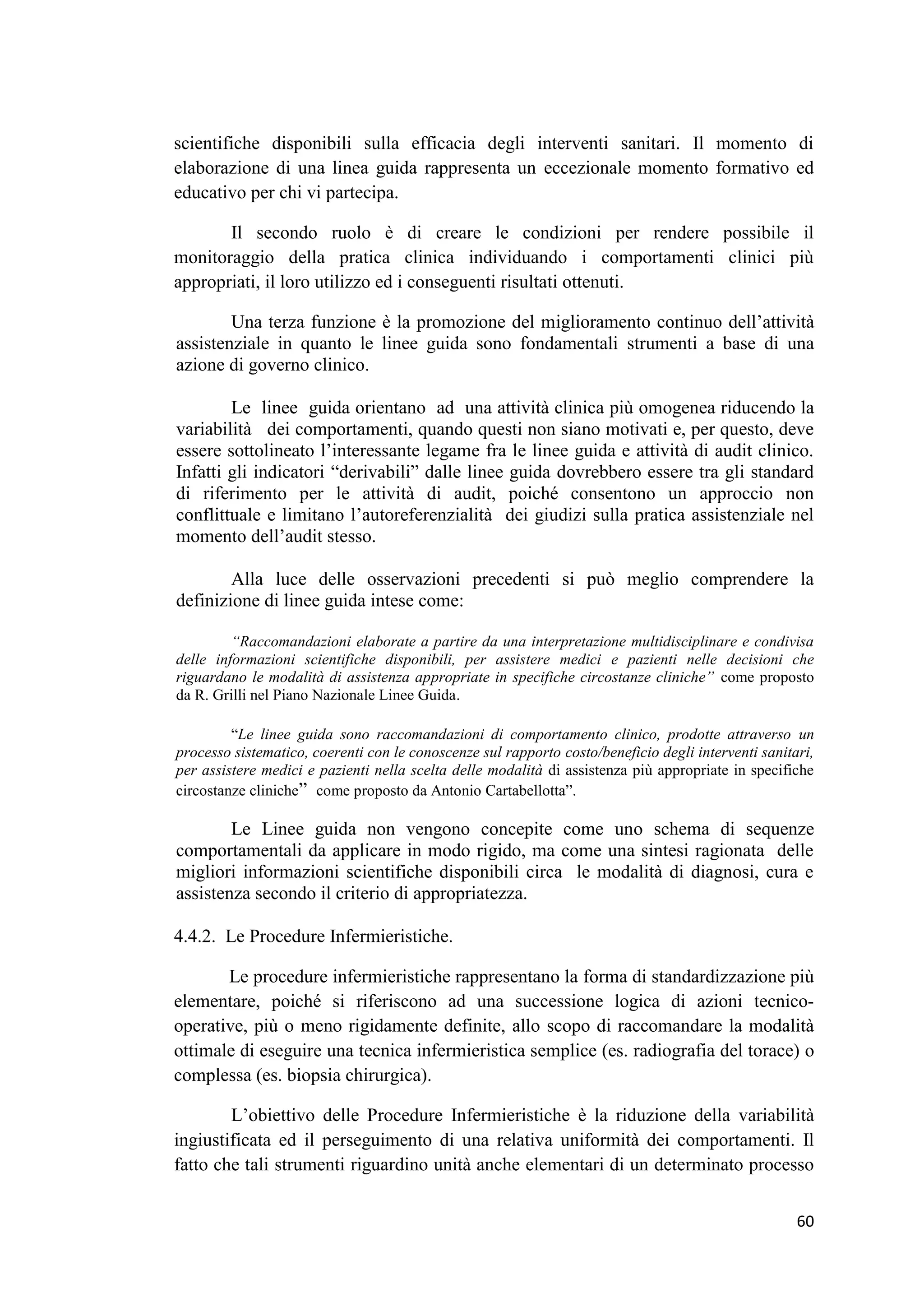 60 
scientifiche disponibili sulla efficacia degli interventi sanitari. Il momento di elaborazione di una linea guida rappresenta un eccezionale momento formativo ed educativo per chi vi partecipa. 
Il secondo ruolo è di creare le condizioni per rendere possibile il monitoraggio della pratica clinica individuando i comportamenti clinici più appropriati, il loro utilizzo ed i conseguenti risultati ottenuti. 
Una terza funzione è la promozione del miglioramento continuo dell’attività assistenziale in quanto le linee guida sono fondamentali strumenti a base di una azione di governo clinico. 
Le linee guida orientano ad una attività clinica più omogenea riducendo la variabilità dei comportamenti, quando questi non siano motivati e, per questo, deve essere sottolineato l’interessante legame fra le linee guida e attività di audit clinico. Infatti gli indicatori “derivabili” dalle linee guida dovrebbero essere tra gli standard di riferimento per le attività di audit, poiché consentono un approccio non conflittuale e limitano l’autoreferenzialità dei giudizi sulla pratica assistenziale nel momento dell’audit stesso. 
Alla luce delle osservazioni precedenti si può meglio comprendere la definizione di linee guida intese come: 
“Raccomandazioni elaborate a partire da una interpretazione multidisciplinare e condivisa delle informazioni scientifiche disponibili, per assistere medici e pazienti nelle decisioni che riguardano le modalità di assistenza appropriate in specifiche circostanze cliniche” come proposto da R. Grilli nel Piano Nazionale Linee Guida. 
“Le linee guida sono raccomandazioni di comportamento clinico, prodotte attraverso un processo sistematico, coerenti con le conoscenze sul rapporto costo/beneficio degli interventi sanitari, per assistere medici e pazienti nella scelta delle modalità di assistenza più appropriate in specifiche circostanze cliniche” come proposto da Antonio Cartabellotta”. 
Le Linee guida non vengono concepite come uno schema di sequenze comportamentali da applicare in modo rigido, ma come una sintesi ragionata delle migliori informazioni scientifiche disponibili circa le modalità di diagnosi, cura e assistenza secondo il criterio di appropriatezza. 
4.4.2. Le Procedure Infermieristiche. 
Le procedure infermieristiche rappresentano la forma di standardizzazione più elementare, poiché si riferiscono ad una successione logica di azioni tecnico- operative, più o meno rigidamente definite, allo scopo di raccomandare la modalità ottimale di eseguire una tecnica infermieristica semplice (es. radiografia del torace) o complessa (es. biopsia chirurgica). 
L’obiettivo delle Procedure Infermieristiche è la riduzione della variabilità ingiustificata ed il perseguimento di una relativa uniformità dei comportamenti. Il fatto che tali strumenti riguardino unità anche elementari di un determinato processo  