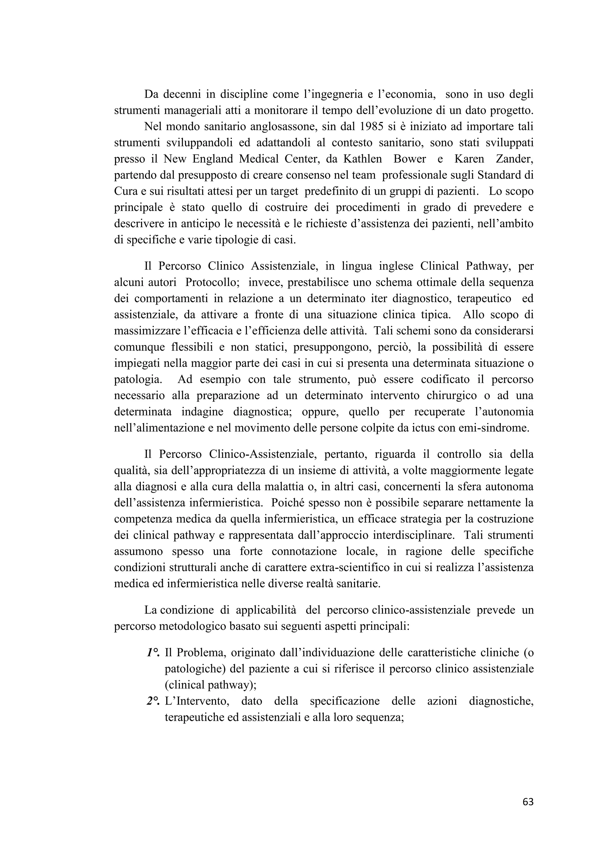 63 
Da decenni in discipline come l’ingegneria e l’economia, sono in uso degli strumenti manageriali atti a monitorare il tempo dell’evoluzione di un dato progetto. Nel mondo sanitario anglosassone, sin dal 1985 si è iniziato ad importare tali strumenti sviluppandoli ed adattandoli al contesto sanitario, sono stati sviluppati presso il New England Medical Center, da Kathlen Bower e Karen Zander, partendo dal presupposto di creare consenso nel team professionale sugli Standard di Cura e sui risultati attesi per un target predefinito di un gruppi di pazienti. Lo scopo principale è stato quello di costruire dei procedimenti in grado di prevedere e descrivere in anticipo le necessità e le richieste d’assistenza dei pazienti, nell’ambito di specifiche e varie tipologie di casi. 
Il Percorso Clinico Assistenziale, in lingua inglese Clinical Pathway, per alcuni autori Protocollo; invece, prestabilisce uno schema ottimale della sequenza dei comportamenti in relazione a un determinato iter diagnostico, terapeutico ed assistenziale, da attivare a fronte di una situazione clinica tipica. Allo scopo di massimizzare l’efficacia e l’efficienza delle attività. Tali schemi sono da considerarsi comunque flessibili e non statici, presuppongono, perciò, la possibilità di essere impiegati nella maggior parte dei casi in cui si presenta una determinata situazione o patologia. Ad esempio con tale strumento, può essere codificato il percorso necessario alla preparazione ad un determinato intervento chirurgico o ad una determinata indagine diagnostica; oppure, quello per recuperate l’autonomia nell’alimentazione e nel movimento delle persone colpite da ictus con emi-sindrome. 
Il Percorso Clinico-Assistenziale, pertanto, riguarda il controllo sia della qualità, sia dell’appropriatezza di un insieme di attività, a volte maggiormente legate alla diagnosi e alla cura della malattia o, in altri casi, concernenti la sfera autonoma dell’assistenza infermieristica. Poiché spesso non è possibile separare nettamente la competenza medica da quella infermieristica, un efficace strategia per la costruzione dei clinical pathway e rappresentata dall’approccio interdisciplinare. Tali strumenti assumono spesso una forte connotazione locale, in ragione delle specifiche condizioni strutturali anche di carattere extra-scientifico in cui si realizza l’assistenza medica ed infermieristica nelle diverse realtà sanitarie. 
La condizione di applicabilità del percorso clinico-assistenziale prevede un percorso metodologico basato sui seguenti aspetti principali: 
1°. Il Problema, originato dall’individuazione delle caratteristiche cliniche (o patologiche) del paziente a cui si riferisce il percorso clinico assistenziale (clinical pathway); 
2°. L’Intervento, dato della specificazione delle azioni diagnostiche, terapeutiche ed assistenziali e alla loro sequenza;  