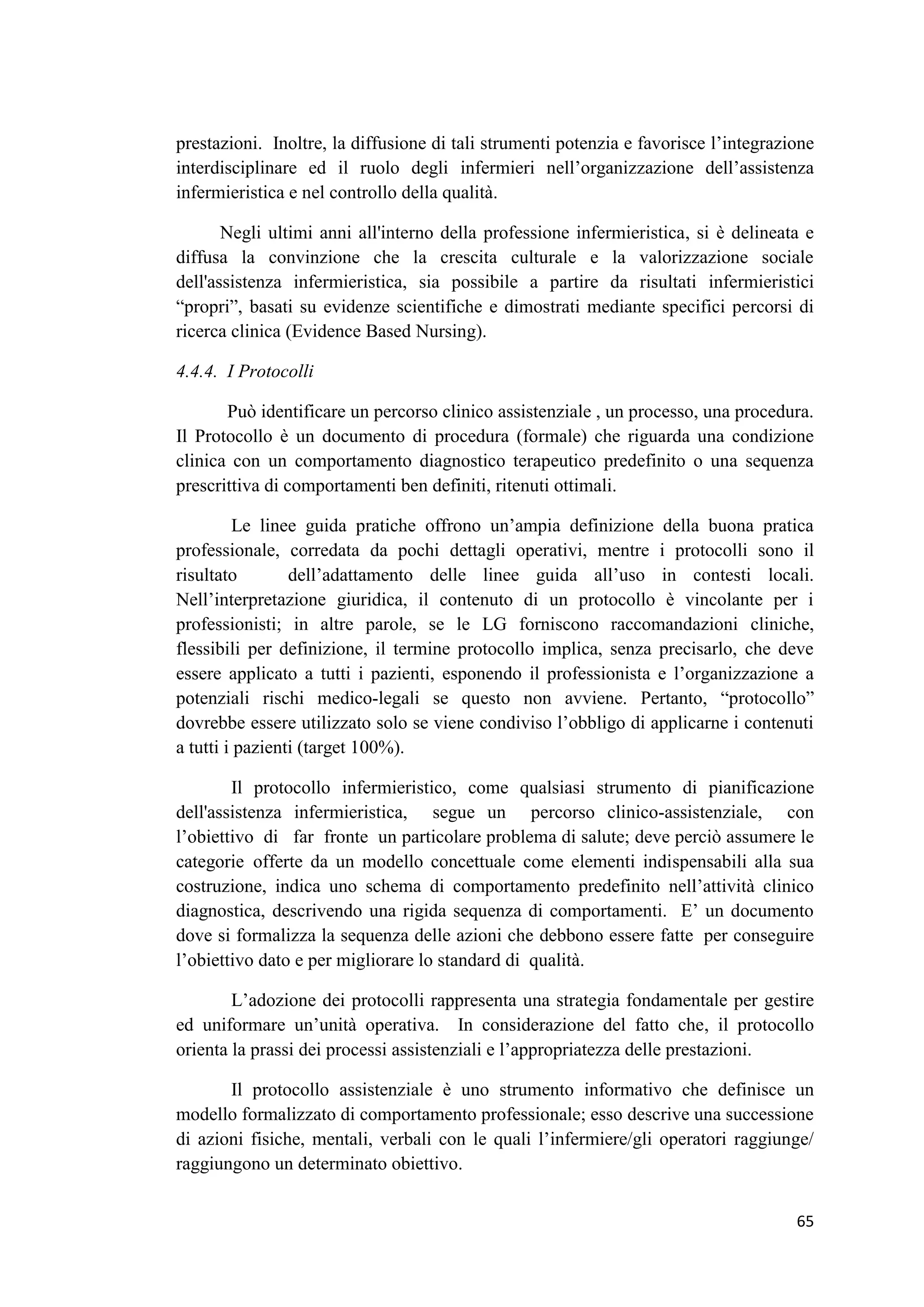 65 
prestazioni. Inoltre, la diffusione di tali strumenti potenzia e favorisce l’integrazione interdisciplinare ed il ruolo degli infermieri nell’organizzazione dell’assistenza infermieristica e nel controllo della qualità. 
Negli ultimi anni all'interno della professione infermieristica, si è delineata e diffusa la convinzione che la crescita culturale e la valorizzazione sociale dell'assistenza infermieristica, sia possibile a partire da risultati infermieristici “propri”, basati su evidenze scientifiche e dimostrati mediante specifici percorsi di ricerca clinica (Evidence Based Nursing). 
4.4.4. I Protocolli 
Può identificare un percorso clinico assistenziale , un processo, una procedura. Il Protocollo è un documento di procedura (formale) che riguarda una condizione clinica con un comportamento diagnostico terapeutico predefinito o una sequenza prescrittiva di comportamenti ben definiti, ritenuti ottimali. 
Le linee guida pratiche offrono un’ampia definizione della buona pratica professionale, corredata da pochi dettagli operativi, mentre i protocolli sono il risultato dell’adattamento delle linee guida all’uso in contesti locali. Nell’interpretazione giuridica, il contenuto di un protocollo è vincolante per i professionisti; in altre parole, se le LG forniscono raccomandazioni cliniche, flessibili per definizione, il termine protocollo implica, senza precisarlo, che deve essere applicato a tutti i pazienti, esponendo il professionista e l’organizzazione a potenziali rischi medico-legali se questo non avviene. Pertanto, “protocollo” dovrebbe essere utilizzato solo se viene condiviso l’obbligo di applicarne i contenuti a tutti i pazienti (target 100%). 
Il protocollo infermieristico, come qualsiasi strumento di pianificazione dell'assistenza infermieristica, segue un percorso clinico-assistenziale, con l’obiettivo di far fronte un particolare problema di salute; deve perciò assumere le categorie offerte da un modello concettuale come elementi indispensabili alla sua costruzione, indica uno schema di comportamento predefinito nell’attività clinico diagnostica, descrivendo una rigida sequenza di comportamenti. E’ un documento dove si formalizza la sequenza delle azioni che debbono essere fatte per conseguire l’obiettivo dato e per migliorare lo standard di qualità. 
L’adozione dei protocolli rappresenta una strategia fondamentale per gestire ed uniformare un’unità operativa. In considerazione del fatto che, il protocollo orienta la prassi dei processi assistenziali e l’appropriatezza delle prestazioni. 
Il protocollo assistenziale è uno strumento informativo che definisce un modello formalizzato di comportamento professionale; esso descrive una successione di azioni fisiche, mentali, verbali con le quali l’infermiere/gli operatori raggiunge/ raggiungono un determinato obiettivo.  
