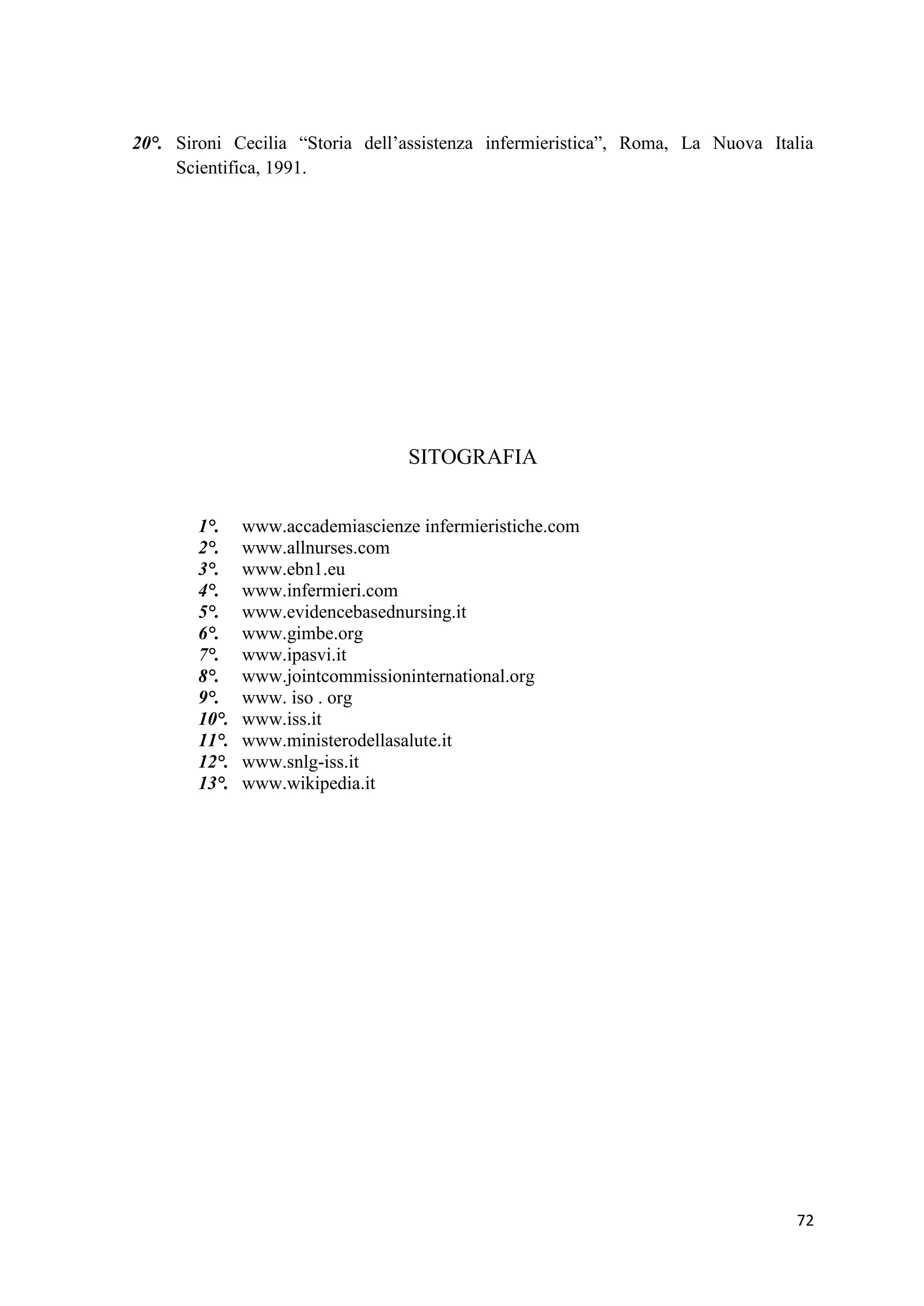 72 
20°. Sironi Cecilia “Storia dell’assistenza infermieristica”, Roma, La Nuova Italia Scientifica, 1991. 
SITOGRAFIA 
1°. www.accademiascienze infermieristiche.com 
2°. www.allnurses.com 
3°. www.ebn1.eu 
4°. www.infermieri.com 
5°. www.evidencebasednursing.it 6°. www.gimbe.org 
7°. www.ipasvi.it 
8°. www.jointcommissioninternational.org 
9°. www. iso . org 
10°. www.iss.it 
11°. www.ministerodellasalute.it 
12°. www.snlg-iss.it 
13°. www.wikipedia.it 
 