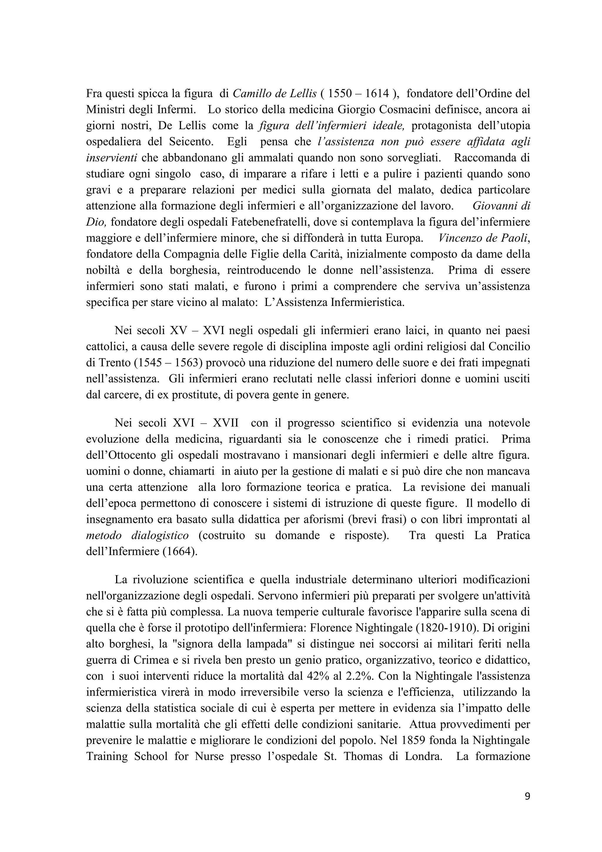 9 
Fra questi spicca la figura di Camillo de Lellis ( 1550 – 1614 ), fondatore dell’Ordine del Ministri degli Infermi. Lo storico della medicina Giorgio Cosmacini definisce, ancora ai giorni nostri, De Lellis come la figura dell’infermieri ideale, protagonista dell’utopia ospedaliera del Seicento. Egli pensa che l’assistenza non può essere affidata agli inservienti che abbandonano gli ammalati quando non sono sorvegliati. Raccomanda di studiare ogni singolo caso, di imparare a rifare i letti e a pulire i pazienti quando sono gravi e a preparare relazioni per medici sulla giornata del malato, dedica particolare attenzione alla formazione degli infermieri e all’organizzazione del lavoro. Giovanni di Dio, fondatore degli ospedali Fatebenefratelli, dove si contemplava la figura del’infermiere maggiore e dell’infermiere minore, che si diffonderà in tutta Europa. Vincenzo de Paoli, fondatore della Compagnia delle Figlie della Carità, inizialmente composto da dame della nobiltà e della borghesia, reintroducendo le donne nell’assistenza. Prima di essere infermieri sono stati malati, e furono i primi a comprendere che serviva un’assistenza specifica per stare vicino al malato: L’Assistenza Infermieristica. Nei secoli XV – XVI negli ospedali gli infermieri erano laici, in quanto nei paesi cattolici, a causa delle severe regole di disciplina imposte agli ordini religiosi dal Concilio di Trento (1545 – 1563) provocò una riduzione del numero delle suore e dei frati impegnati nell’assistenza. Gli infermieri erano reclutati nelle classi inferiori donne e uomini usciti dal carcere, di ex prostitute, di povera gente in genere. Nei secoli XVI – XVII con il progresso scientifico si evidenzia una notevole evoluzione della medicina, riguardanti sia le conoscenze che i rimedi pratici. Prima dell’Ottocento gli ospedali mostravano i mansionari degli infermieri e delle altre figura. uomini o donne, chiamarti in aiuto per la gestione di malati e si può dire che non mancava una certa attenzione alla loro formazione teorica e pratica. La revisione dei manuali dell’epoca permettono di conoscere i sistemi di istruzione di queste figure. Il modello di insegnamento era basato sulla didattica per aforismi (brevi frasi) o con libri improntati al metodo dialogistico (costruito su domande e risposte). Tra questi La Pratica dell’Infermiere (1664). 
La rivoluzione scientifica e quella industriale determinano ulteriori modificazioni nell'organizzazione degli ospedali. Servono infermieri più preparati per svolgere un'attività che si è fatta più complessa. La nuova temperie culturale favorisce l'apparire sulla scena di quella che è forse il prototipo dell'infermiera: Florence Nightingale (1820-1910). Di origini alto borghesi, la "signora della lampada" si distingue nei soccorsi ai militari feriti nella guerra di Crimea e si rivela ben presto un genio pratico, organizzativo, teorico e didattico, con i suoi interventi riduce la mortalità dal 42% al 2.2%. Con la Nightingale l'assistenza infermieristica virerà in modo irreversibile verso la scienza e l'efficienza, utilizzando la scienza della statistica sociale di cui è esperta per mettere in evidenza sia l’impatto delle malattie sulla mortalità che gli effetti delle condizioni sanitarie. Attua provvedimenti per prevenire le malattie e migliorare le condizioni del popolo. Nel 1859 fonda la Nightingale Training School for Nurse presso l’ospedale St. Thomas di Londra. La formazione  